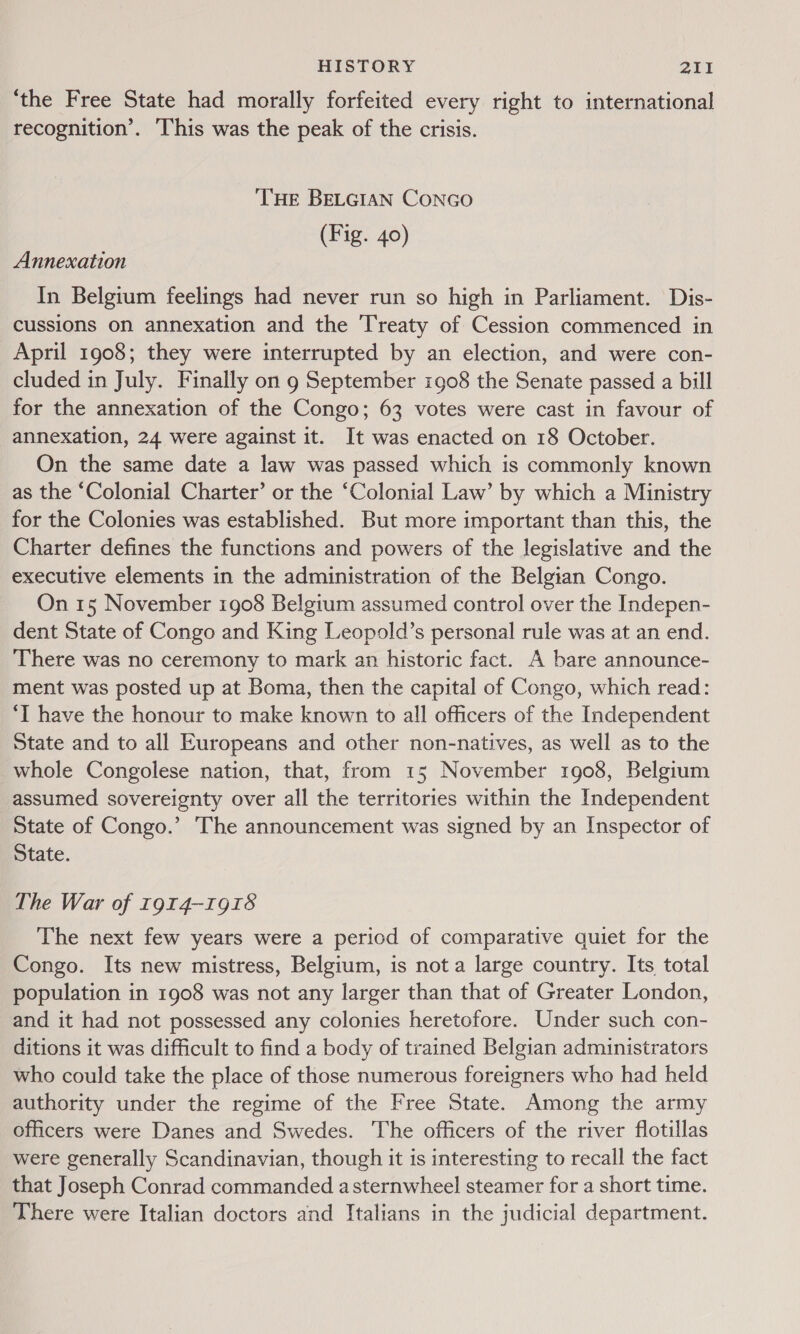 ‘the Free State had morally forfeited every right to international recognition’. ‘This was the peak of the crisis. THE BELGIAN CONGO (Fig. 40) Annexation In Belgium feelings had never run so high in Parliament. Dis- cussions on annexation and the ‘Treaty of Cession commenced in April 1908; they were interrupted by an election, and were con- cluded in July. Finally on 9 September 1908 the Senate passed a bill for the annexation of the Congo; 63 votes were cast in favour of annexation, 24 were against it. It was enacted on 18 October. On the same date a law was passed which is commonly known as the “Colonial Charter’ or the ‘Colonial Law’ by which a Ministry for the Colonies was established. But more important than this, the Charter defines the functions and powers of the legislative and the executive elements in the administration of the Belgian Congo. On 15 November 1908 Belgium assumed control over the Indepen- dent State of Congo and King Leopold’s personal rule was at an end. There was no ceremony to mark an historic fact. A bare announce- ment was posted up at Boma, then the capital of Congo, which read: ‘I have the honour to make known to all officers of the Independent State and to all Europeans and other non-natives, as well as to the whole Congolese nation, that, from 15 November 1908, Belgium assumed sovereignty over all the territories within the Independent State of Congo.’ The announcement was signed by an Inspector of State. The War of 1914-1918 The next few years were a period of comparative quiet for the Congo. Its new mistress, Belgium, is not a large country. Its total population in 1908 was not any larger than that of Greater London, and it had not possessed any colonies heretofore. Under such con- ditions it was difficult to find a body of trained Belgian administrators who could take the place of those numerous foreigners who had held authority under the regime of the Free State. Among the army officers were Danes and Swedes. The officers of the river flotillas were generally Scandinavian, though it is interesting to recall the fact that Joseph Conrad commanded asternwheel steamer for a short time. There were Italian doctors and Italians in the judicial department.