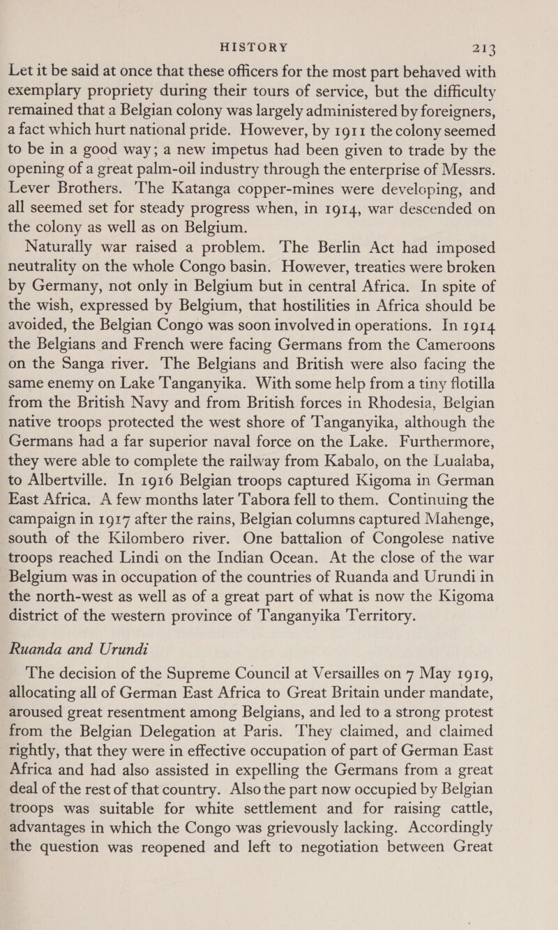 J Let it be said at once that these officers for the most part behaved with exemplary propriety during their tours of service, but the difficulty remained that a Belgian colony was largely administered by foreigners, a fact which hurt national pride. However, by 1911 the colony seemed to be in a good way; a new impetus had been given to trade by the opening of a great palm-oil industry through the enterprise of Messrs. Lever Brothers. The Katanga copper-mines were developing, and all seemed set for steady progress when, in 1914, war descended on the colony as well as on Belgium. Naturally war raised a problem. The Berlin Act had imposed neutrality on the whole Congo basin. However, treaties were broken by Germany, not only in Belgium but in central Africa. In spite of the wish, expressed by Belgium, that hostilities in Africa should be avoided, the Belgian Congo was soon involved in operations. In 1914 the Belgians and French were facing Germans from the Cameroons on the Sanga river. The Belgians and British were also facing the same enemy on Lake Tanganyika. With some help from a tiny flotilla from the British Navy and from British forces in Rhodesia, Belgian native troops protected the west shore of ‘Tanganyika, although the Germans had a far superior naval force on the Lake. Furthermore, they were able to complete the railway from Kabalo, on the Lualaba, to Albertville. In 1916 Belgian troops captured Kigoma in German East Africa. A few months later Tabora fell to them. Continuing the campaign in 1917 after the rains, Belgian columns captured Mahenge, south of the Kilombero river. One battalion of Congolese native troops reached Lindi on the Indian Ocean. At the close of the war Belgium was in occupation of the countries of Ruanda and Urundi in the north-west as well as of a great part of what is now the Kigoma district of the western province of ‘Tanganyika Territory. Ruanda and Urundi The decision of the Supreme Council at Versailles on 7 May 1919, allocating all of German East Africa to Great Britain under mandate, aroused great resentment among Belgians, and led to a strong protest from the Belgian Delegation at Paris. They claimed, and claimed rightly, that they were in effective occupation of part of German East Africa and had also assisted in expelling the Germans from a great deal of the rest of that country. Also the part now occupied by Belgian troops was suitable for white settlement and for raising cattle, advantages in which the Congo was grievously lacking. Accordingly the question was reopened and left to negotiation between Great