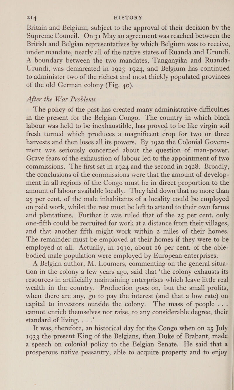 Britain and Belgium, subject to the approval of their decision by the Supreme Council. On31 May an agreement was reached between the British and Belgian representatives by which Belgium was to receive, under mandate, nearly all of the native states of Ruanda and Urundi. A boundary between the two mandates, Tanganyika and Ruanda- Urundi, was demarcated in 1923-1924, and Belgium has continued to administer two of the richest and most thickly populated provinces of the old German colony (Fig. 40). After the War Problems The policy of the past has created many administrative difficulties in the present for the Belgian Congo. The country in which black labour was held to be inexhaustible, has proved to be like virgin soil fresh turned which produces a magnificent crop for two or three harvests and then loses all its powers. By 1920 the Colonial Govern- ment was seriously concerned about the question of man-power. Grave fears of the exhaustion of labour led to the appointment of two commissions. ‘The first sat in 1924 and the second in 1928. Broadly, the conclusions of the commissions were that the amount of develop- ment in all regions of the Congo must be in direct proportion to the amount of labour available locally. They laid down that no more than 25 per cent. of the male inhabitants of a locality could be employed on paid work, whilst the rest must be left to attend to their own farms and plantations. Further it was ruled that of the 25 per cent. only one-fifth could be recruited for work at a distance from their villages, and that another fifth might work within 2 miles of their homes. The remainder must be employed at their homes if they were to be employed at all. Actually, in 1930, about 16 per cent. of the able- bodied male population were employed by European enterprises. A Belgian author, M. Loumers, commenting on the general situa-_ tion in the colony a few years ago, said that ‘the colony exhausts its resources in artificially maintaining enterprises which leave little real wealth in the country. Production goes on, but the small profits, when there are any, go to pay the interest (and that a low rate) on capital to investors outside the colony. The mass of people... cannot enrich themselves nor raise, to any considerable degree, their standard of living... .’ It was, therefore, an historical day for the Congo when on 25 July 1933 the present King of the Belgians, then Duke of Brabant, made a speech on colonial policy to the Belgian Senate. He said that a | prosperous native peasantry, able to acquire property and to enjoy