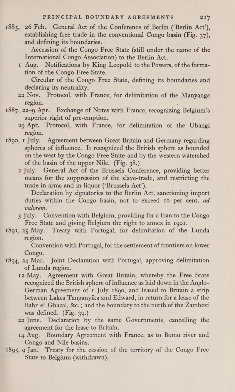 1885, 26 Feb. General Act of the Conference of Berlin (‘Berlin Act’), establishing free trade in the conventional Congo basin (Fig. 37), and defining its boundaries. Accession of the Congo Free State (still under the name of the International Congo Association) to the Berlin Act. 1 Aug. Notifications by King Leopold to the Powers, of the forma- tion of the Congo Free State. Circular of the Congo Free State, defining its boundaries and declaring its neutrality. 22 Nov. Protocol, with France, for delimitation of the Manyanga region. : | 1887, 22-9 Apr. Exchange of Notes with France, recognizing Belgium’s superior right of pre-emption. 29 Apr. Protocol, with France, for delimitation of the Ubangi region. 1890, 1 July. Agreement between Great Britain and Germany regarding spheres of influence. It recognized the British sphere.as bounded on the west by the Congo Free State and by the western watershed of the basin of the upper Nile. (Fig. 38.) 2 July. General Act of the Brussels Conference, providing better means for the suppression of the slave-trade, and restricting the trade in arms and in liquor (‘Brussels Act’). Declaration by signatories to the Berlin Act, sanctioning import duties within the Congo basin, not to exceed 10 per cent. ad valorem. 3 July. Convention with Belgium, providing for a loan to the Congo Free State and giving Belgium the right to annex in Igol. 1891, 25 May. ‘Treaty with Portugal, for delimitation of the Lunda region. Convention with Portugal, for the settlement of frontiers on lower Congo. 1894, 24 Mar. Joint Declaration with Portugal, approving delimitation of Lunda region. 12 May. Agreement with Great Britain, whereby the Free State recognized the British sphere of influence as laid down in the Anglo- German Agreement of 1 July 1890, and leased to Britain a strip between Lakes Tanganyika and Edward, in return for a lease of the Bahr el Ghazal, &amp;c.; and the boundary to the north of the Zambezi was defined. (Fig. 39.) 22 June. Declaration by the same Governments, cancelling the agreement for the lease to Britain. 14 Aug. Boundary Agreement with France, as to Bomu river and Congo and Nile basins. 1895, 9 Jan. Treaty for the cession of the territory of the Congo Free State to Belgium (withdrawn).