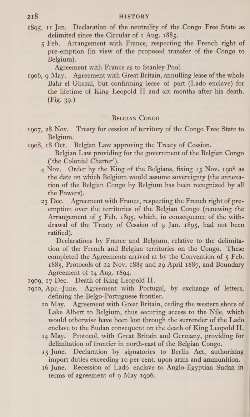 1895, 11 Jan. Declaration of the neutrality of the Congo Free State as delimited since the Circular of 1 Aug. 1885. 5 Feb. Arrangement with France, respecting the French right of pre-emption (in view of the proposed transfer of the Congo to Belgium). Agreement with France as to Stanley Pool. 1906, 9g May. Agreement with Great Britain, annulling lease of the whole Bahr el Ghazal, but confirming lease of part (Lado enclave) for the lifetime of King Leopold II and six months after his death. (Fig. 39.) BELGIAN CONGO 1907, 28 Nov. ‘Treaty for cession of territory of the Congo Free State to Belgium. 1908, 18 Oct. Belgian Law approving the Treaty of Cession. Belgian Law providing for the government of the Belgian Congo (‘the Colonial Charter’). 4 Nov. Order by the King of the Belgians, fixing 15 Nov. 1908 as the date on which Belgium would assume sovereignty (the annexa- tion of the Belgian Congo by Belgium has been recognized by all the Powers). 23 Dec. Agreement with France, respecting the French right of pre- emption over the territories of the Belgian Congo (renewing the Arrangement of 5 Feb. 1895, which, in consequence of the with- drawal of the Treaty of Cession of g Jan. 1895, had not been ratified). Declarations by France and Belgium, relative to the delimita- tion of the French and Belgian territories on the Congo. These completed the Agreements arrived at by the Convention of 5 Feb. 1885, Protocols of 22 Nov. 1885 and 29 April 1887, and Boundary Agreement of 14 Aug. 1894. 1909, 17 Dec. Death of King Leopold II. 1g10, Apr.June. Agreement with Portugal, by exchange of letters, defining the Belgo-Portuguese frontier. 10 May. Agreement with Great Britain, ceding the western shore of Lake Albert to Belgium, thus securing access to the Nile, which would otherwise have been lost through the surrender of the Lado enclave to the Sudan consequent on the death of King Leopold II. 14 May. Protocol, with Great Britain and Germany, providing for delimitation of frontier in north-east of the Belgian Congo. 15 June. Declaration by signatories to Berlin Act, authorizing import duties exceeding 10 per cent. upon arms and ammunition. . 16 June. Recession of Lado enclave to Anglo-Egyptian Sudan in terms of agreement of g May 1906.
