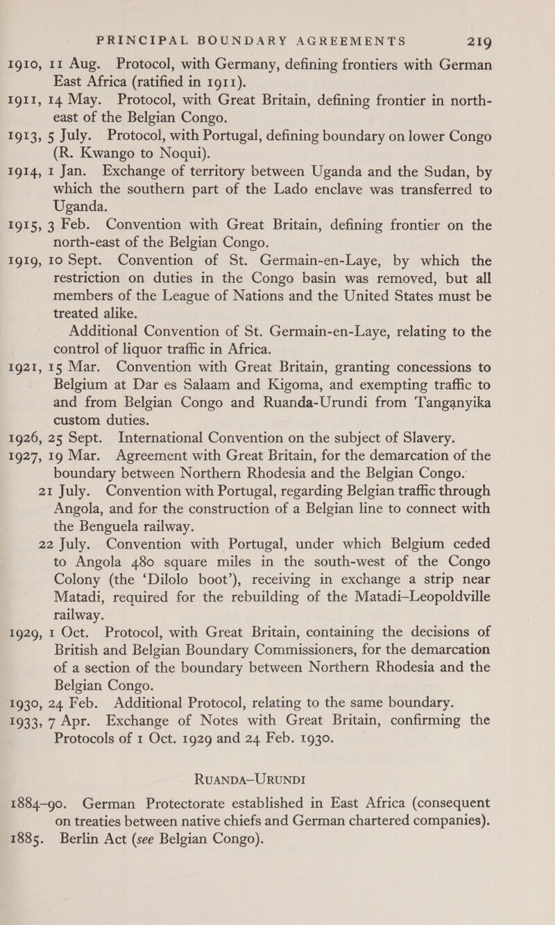 1910, 11 Aug. Protocol, with Germany, defining frontiers with German Fast Africa (ratified in 1911). 1g11, 14 May. Protocol, with Great Britain, defining frontier in north- east of the Belgian Congo. 1913, 5 July. Protocol, with Portugal, defining boundary on lower Congo (R. Kwango to Noqui). 1914, 1 Jan. Exchange of territory between Uganda and the Sudan, by which the southern part of the Lado enclave was transferred to Uganda. 1915, 3 Feb. Convention with Great Britain, defining frontier on the north-east of the Belgian Congo. IgI9, 10 Sept. Convention of St. Germain-en-Laye, by which the restriction on duties in the Congo basin was removed, but all members of the League of Nations and the United States must be treated alike. Additional Convention of St. Germain-en-Laye, relating to the control of liquor traffic in Africa. 1921, 15 Mar. Convention with Great Britain, granting concessions to Belgium at Dar es Salaam and Kigoma, and exempting traffic to and from Belgian Congo and Ruanda-Urundi from Tanganyika custom duties. 1926, 25 Sept. International Convention on the subject of Slavery. 1927, 19 Mar. Agreement with Great Britain, for the demarcation of the boundary between Northern Rhodesia and the Belgian Congo. 21 July. Convention with Portugal, regarding Belgian traffic through Angola, and for the construction of a Belgian line to connect with the Benguela railway. 22 July. Convention with Portugal, under which Belgium ceded to Angola 480 square miles in the south-west of the Congo Colony (the ‘Dilolo boot’), receiving in exchange a strip near Matadi, required for the rebuilding of the Matadi—Leopoldville railway. 1929, t Oct. Protocol, with Great Britain, containing the decisions of British and Belgian Boundary Commissioners, for the demarcation of a section of the boundary between Northern Rhodesia and the Belgian Congo. 1930, 24 Feb. Additional Protocol, relating to the same boundary. 1933, 7 Apr. Exchange of Notes with Great Britain, confirming the Protocols of 1 Oct. 1929 and 24 Feb. 1930. _ RUANDA—URUNDI 1884-90. German Protectorate established in East Africa (consequent on treaties between native chiefs and German chartered companies). 1885. Berlin Act (see Belgian Congo).