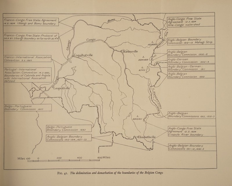           Anglo-Congo Free State Acreement 12.5.1894 Nile -Congo watershed ranc o-Congo Free Stale: Agreement poms 14.8.1894 Ubang: and Bomu boundary 2NCO- Congo Free State: Protoco/ of 2. 4.87. Ubangi boundary as farnorth as 4°N                 7 Oo | e KAnglo- Belgian Boundary y NL arp eV Commission 1912-13. Mahagr Strip S | ve ; @ Stanleyville ; Anglo-Belsian — - : : ? ie = nco-/nternational Association oquilhatville na Ae Boundary Commission /906 vention 5.2./885 EDWARD (A Anglo -German - I (ee Boundary Commission 1902-4 Qu: 7 * % Anolo- Beldian -German Boundary Commission 19/1 Anglo = Belsia n Boundary Commission 1922       0 Us &amp; co             . tee 5 3 jm ah Leopoaldville A J man» Pome » mc &gt; comuaar deh I \ 50-Porluguese i indary Commission 1907 ‘\y ° Q Anglo - Belgian Vv Boundary Commissions 19/3, 1932-3 BelkSo-Portuguese Gs, Coen AoE 1893 Anglo-Congo Free State Agreement 12.5.1894 Prana | Anglo - Belgian Boundary u x (\0Elisabethville Luapula River boundary Commissions 19/2-19/4 , 1927-33 Nrsoet : I Fa gta = ome” ML I 3 Anglo-Belgian Boundary | UM J Commissions 1911-12, 1932-3 Miles 100 O 200 400 600 Miles Fic. 41. The delimitation and demarkation of the boundaries of the Belgian Congo