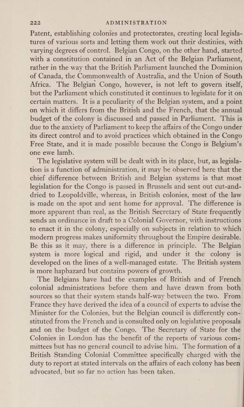Patent, establishing colonies and protectorates, creating local legisla- tures of various sorts and letting them work out their destinies, with varying degrees of control. Belgian Congo, on the other hand, started with a constitution contained in an Act of the Belgian Parliament, rather in the way that the British Parliament launched the Dominion of Canada, the Commonwealth of Australia, and the Union of South Africa. The Belgian Congo, however, is not left to govern itself, but the Parliament which constituted it continues to legislate for it on certain matters. It is a peculiarity of the Belgian system, and a point on which it differs from the British and the French, that the annual budget of the colony is discussed and passed in Parliament. ‘This is due to the anxiety of Parliament to keep the affairs of the Congo under its direct control and to avoid practices which obtained in the Congo Free State, and it is made possible because the Congo is Belgium’s one ewe lamb. The legislative system will be dealt with in its place, but, as legisla- tion is a function of administration, it may be observed here that the chief difference between British and Belgian systems is that most legislation for the Congo is passed in Brussels and sent out cut-and- dried to Leopoldville, whereas, in British colonies, most of the law is made on the spot and sent home for approval. ‘The difference is more apparent than real, as the British Secretary of State frequently sends an ordinance in draft to a Colonial Governor, with instructions to enact it in the colony, especially on subjects in relation to which modern progress makes uniformity throughout the Empire desirable. Be this as it may, there is a difference in principle. The Belgian system is more logical and rigid, and under it the colony is developed on the lines of a well-managed estate. ‘The British system is more haphazard but contains powers of growth. The Belgians have had the examples of British and of French colonial administrations before them and have drawn from both sources so that their system stands half-way between the two. From France they have derived the idea of a council of experts to advise the Minister for the Colonies, but the Belgian council is differently con- stituted from the French and is consulted only on legislative proposals and on the budget of the Congo. The Secretary of State for the Colonies in London has the benefit of the reports of various com- mittees but has no general council to advise him. he formation of a British Standing Colonial Committee specifically charged with the duty to report at stated intervals on the affairs of each colony has been advocated, but so far no action has been taken.