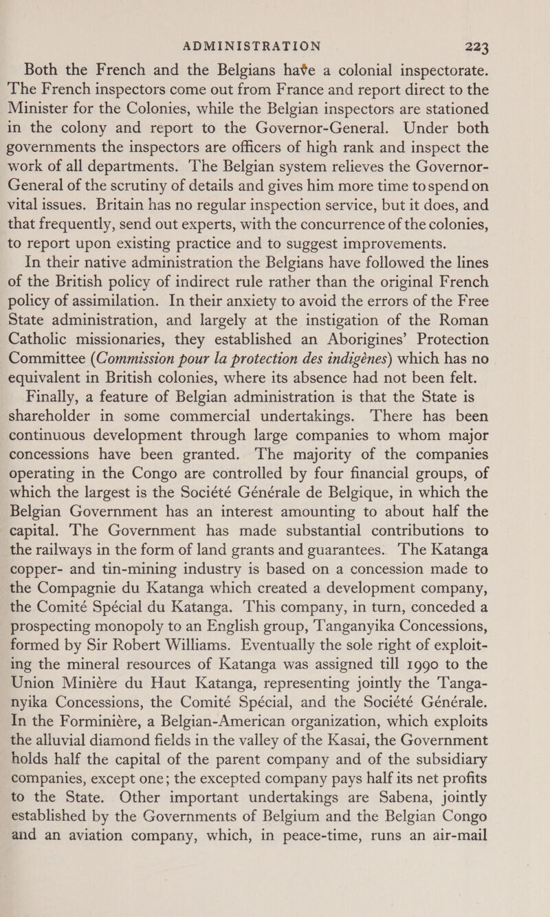 Both the French and the Belgians have a colonial inspectorate. The French inspectors come out from France and report direct to the Minister for the Colonies, while the Belgian inspectors are stationed in the colony and report to the Governor-General. Under both governments the inspectors are officers of high rank and inspect the work of all departments. The Belgian system relieves the Governor- General of the scrutiny of details and gives him more time tospend on vital issues. Britain has no regular inspection service, but it does, and that frequently, send out experts, with the concurrence of the colonies, to report upon existing practice and to suggest improvements. In their native administration the Belgians have followed the lines of the British policy of indirect rule rather than the original French policy of assimilation. In their anxiety to avoid the errors of the Free State administration, and largely at the instigation of the Roman Catholic missionaries, they established an Aborigines’ Protection Committee (Commission pour la protection des indigénes) which has no equivalent in British colonies, where its absence had not been felt. Finally, a feature of Belgian administration is that the State is shareholder in some commercial undertakings. There has been continuous development through large companies to whom major concessions have been granted. The majority of the companies operating in the Congo are controlled by four financial groups, of which the largest is the Société Générale de Belgique, in which the Belgian Government has an interest amounting to about half the capital. Ihe Government has made substantial contributions to the railways in the form of land grants and guarantees. The Katanga copper- and tin-mining industry is based on a concession made to the Compagnie du Katanga which created a development company, the Comité Spécial du Katanga. This company, in turn, conceded a prospecting monopoly to an English group, ‘Tanganyika Concessions, formed by Sir Robert Williams. Eventually the sole right of exploit- ing the mineral resources of Katanga was assigned till 1990 to the Union Miniére du Haut Katanga, representing jointly the Tanga- nyika Concessions, the Comité Spécial, and the Société Générale. In the Forminiére, a Belgian-American organization, which exploits the alluvial diamond fields in the valley of the Kasai, the Government holds half the capital of the parent company and of the subsidiary companies, except one; the excepted company pays half its net profits to the State. Other important undertakings are Sabena, jointly established by the Governments of Belgium and the Belgian Congo and an aviation company, which, in peace-time, runs an air-mail