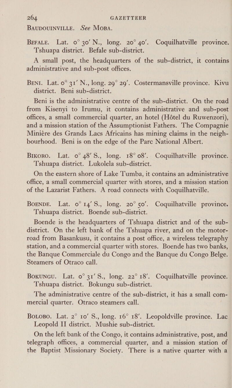 BAUDOUINVILLE. See Mosa. BEFALE. Lat. 0° 30’ N., long. 20° 40’. Coquilhatville province. Tshuapa district. Befale sub-district. A small post, the headquarters of the sub-district, it contains administrative and sub-post offices. BENI. Lat. 0° 31’ N., long. 29° 29’. Costermansville province. Kivu district. Beni sub-district. Beni is the administrative centre of the sub-district. On the road from Kisenyi to Irumu, it contains administrative and sub-post offices, a small commercial quarter, an hotel (Hétel du Ruwenzori), and a mission station of the Assumptionist Fathers. ‘The Compagnie Miniere des Grands Lacs Africains has mining claims in the neigh- bourhood. Beni is on the edge of the Parc National Albert. Bikoro. Lat. o° 48’S., long. 18°08’. Coquilhatville province. Tshuapa district. Lukolela sub-district. On the eastern shore of Lake ‘Tumba, it contains an administrative office, a small commercial quarter with stores, and a mission station of the Lazarist Fathers. A road connects with Coquilhatville. BOENDE. Lat. 0° 14’5S., long. 20°50’. Coquilhatville province. T’shuapa district. Boende sub-district. Boende is the headquarters of T'shuapa district and of the sub- district. On the left bank of the shuapa river, and on the motor- road from Basankusu, it contains a post office, a wireless telegraphy station, and a commercial quarter with stores. Boende has two banks, the Banque Commerciale du Congo and the Banque du Congo Belge. Steamers of Otraco call. Boxuncu. Lat. 0° 31’5S., long. 22° 18’. Coquilhatville province. Tshuapa district. Bokungu sub-district. The administrative centre of the sub-district, it has a small com- mercial quarter. Otraco steamers call. BoLoso. Lat. 2° 10’ S., long. 16° 18’. Leopoldville prevince. Lac Leopold II district. Mushie sub-district. On the left bank of the Congo, it contains administrative, post, and telegraph offices, a commercial quarter, and a mission station of the Baptist Missionary Society. There is a native quarter with a