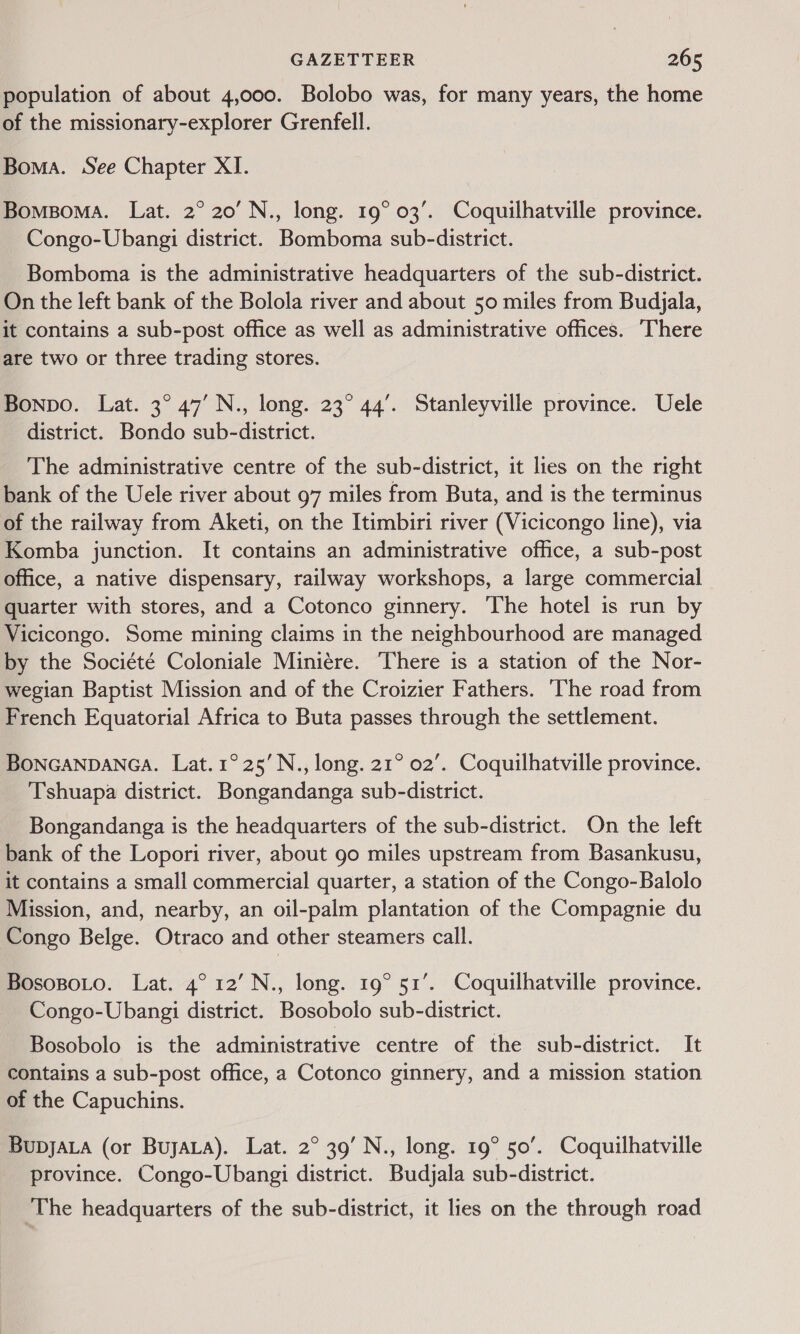 population of about 4,000. Bolobo was, for many years, the home of the missionary-explorer Grenfell. Boma. See Chapter XI. BomsBoMa. Lat. 2° 20’ N., long. 19° 03’. Coquilhatville province. Congo-Ubangi district. Bomboma sub-district. Bomboma is the administrative headquarters of the sub-district. On the left bank of the Bolola river and about 50 miles from Budjala, it contains a sub-post office as well as administrative offices. There are two or three trading stores. Bonpo. Lat. 3° 47’ N., long. 23° 44’. Stanleyville province. Uele district. Bondo sub-district. The administrative centre of the sub-district, it lies on the right bank of the Uele river about 97 miles from Buta, and is the terminus of the railway from Aketi, on the Itimbiri river (Vicicongo line), via Komba junction. It contains an administrative office, a sub-post office, a native dispensary, railway workshops, a large commercial quarter with stores, and a Cotonco ginnery. ‘The hotel is run by Vicicongo. Some mining claims in the neighbourhood are managed by the Société Coloniale Miniére. There is a station of the Nor- wegian Baptist Mission and of the Croizier Fathers. The road from French Equatorial Africa to Buta passes through the settlement. BONGANDANGA. Lat.1°25’N., long. 21° 02’. Coquilhatville province. Tshuapa district. Bongandanga sub-district. Bongandanga is the headquarters of the sub-district. On the left bank of the Lopori river, about go miles upstream from Basankusu, it contains a small commercial quarter, a station of the Congo-Balolo Mission, and, nearby, an oil-palm plantation of the Compagnie du Congo Belge. Otraco and other steamers call. BosopoLo. Lat. 4° 12’ N., long. 19° 51’. Coquilhatville province. Congo-Ubangi district. Bosobolo sub-district. Bosobolo is the administrative centre of the sub-district. It contains a sub-post office, a Cotonco ginnery, and a mission station of the Capuchins. BupjaLa (or Bujyata). Lat. 2° 39’ N., long. 19° 50’. Coquilhatville province. Congo-Ubangi district. Budjala sub-district. The headquarters of the sub-district, it lies on the through road