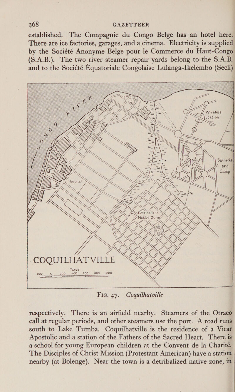 established. The Compagnie du Congo Belge has an hotel here. There are ice factories, garages, and a cinema. Electricity is supplied by the Société Anonyme Belge pour le Commerce du Haut-Congo (S.A.B.). The two river steamer repair yards belong to the S.A.B. and to the Société Equatoriale Congolaise Lulanga-Ikelembo (Secli)  -COQUILHAT VILLE   Fic. 47. Coquilhatville respectively. ‘There is an airfield nearby. Steamers of the Otraco call at regular periods, and other steamers use the port. A road runs south to Lake Tumba. Coquilhatville is the residence of a Vicar Apostolic and a station of the Fathers of the Sacred Heart. There is _ a school for young European children at the Convent de la Charité. The Disciples of Christ Mission (Protestant American) have a station nearby (at Bolenge). Near the town is a detribalized native zone, in