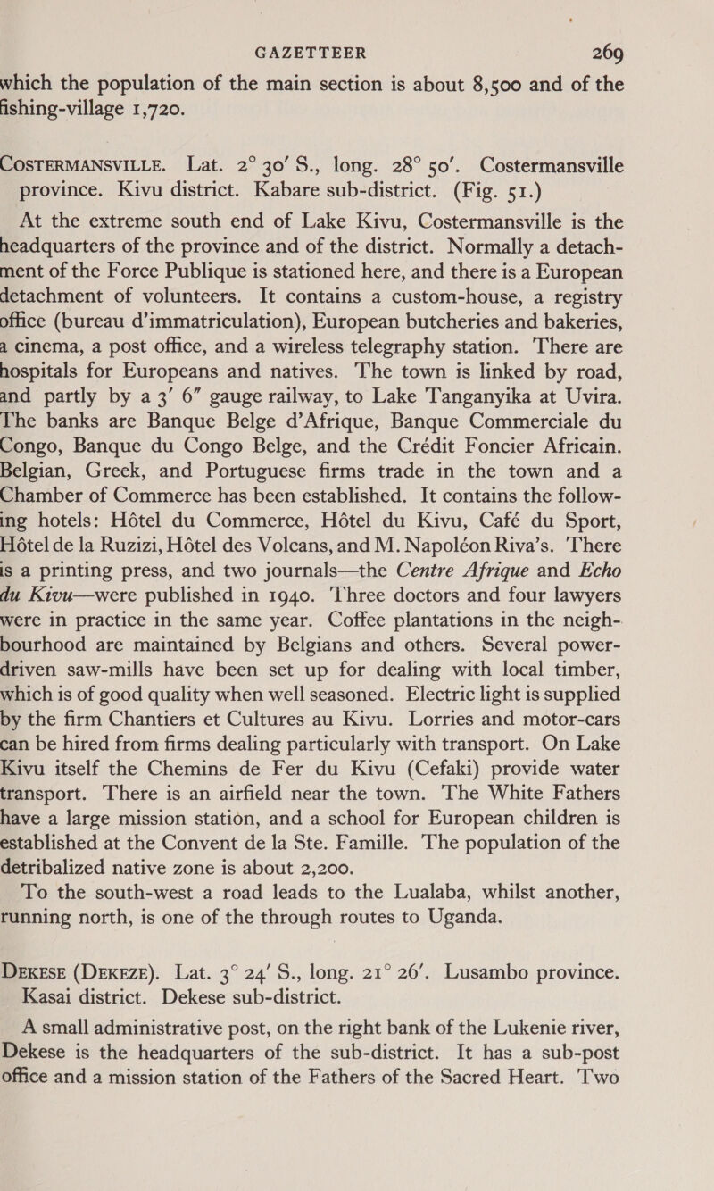 which the population of the main section is about 8,500 and of the fishing-village 1,720. COSTERMANSVILLE. Lat. 2° 30’S., long. 28° 50’. Costermansville province. Kivu district. Kabare sub-district. (Fig. 51.) At the extreme south end of Lake Kivu, Costermansville is the headquarters of the province and of the district. Normally a detach- ment of the Force Publique is stationed here, and there is a European detachment of volunteers. It contains a custom-house, a registry office (bureau d’immatriculation), European butcheries and bakeries, a cinema, a post office, and a wireless telegraphy station. There are hospitals for Europeans and natives. The town is linked by road, and partly by a3’ 6” gauge railway, to Lake Tanganyika at Uvira. The banks are Banque Belge d’Afrique, Banque Commerciale du Congo, Banque du Congo Belge, and the Crédit Foncier Africain. Belgian, Greek, and Portuguese firms trade in the town and a Chamber of Commerce has been established. It contains the follow- ing hotels: Hétel du Commerce, Hétel du Kivu, Café du Sport, Hotel de la Ruzizi, Hétel des Volcans, and M. Napoléon Riva’s. ‘There is a printing press, and two journals—the Centre Afrique and Echo du Kivu—were published in 1940. Three doctors and four lawyers were in practice in the same year. Coffee plantations in the neigh- bourhood are maintained by Belgians and others. Several power- driven saw-mills have been set up for dealing with local timber, which is of good quality when well seasoned. Electric light is supplied by the firm Chantiers et Cultures au Kivu. Lorries and motor-cars can be hired from firms dealing particularly with transport. On Lake Kivu itself the Chemins de Fer du Kivu (Cefaki) provide water transport. There is an airfield near the town. The White Fathers have a large mission station, and a school for European children is established at the Convent de la Ste. Famille. The population of the detribalized native zone is about 2,200. To the south-west a road leads to the Lualaba, whilst another, running north, is one of the through routes to Uganda. DEKESE (DEKEZE). Lat. 3° 24’ S., long. 21° 26’. Lusambo province. Kasai district. Dekese sub-district. A small administrative post, on the right bank of the Lukenie river, Dekese is the headquarters of the sub-district. It has a sub-post office and a mission station of the Fathers of the Sacred Heart. Two