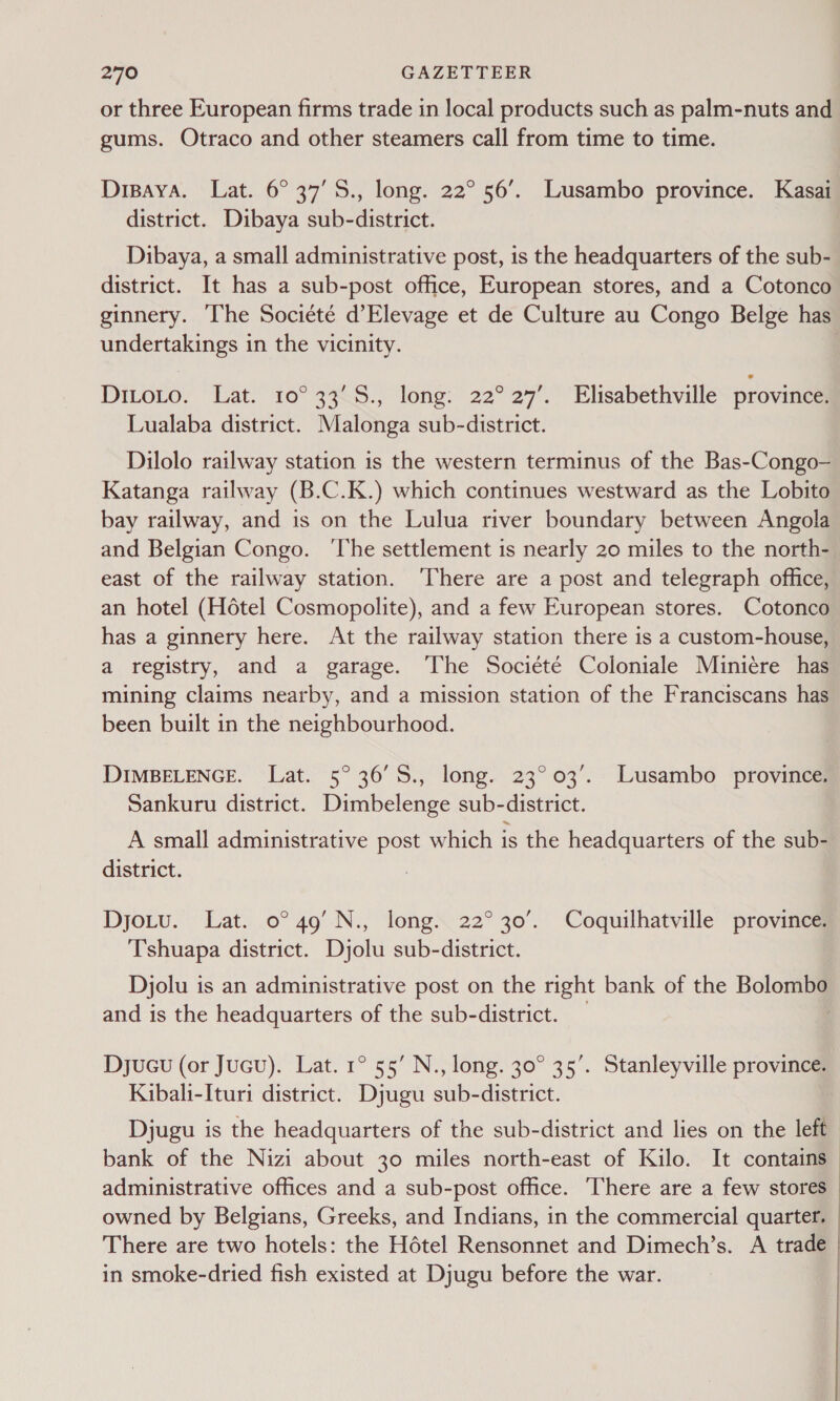 or three European firms trade in local products such as palm-nuts and gums. Otraco and other steamers call from time to time. Dispaya. Lat. 6° 37’S., long. 22° 56’. Lusambo province. Kasai district. Dibaya sub-district. Dibaya, a small administrative post, is the headquarters of the sub- district. It has a sub-post office, European stores, and a Cotonco ginnery. The Societé d’Elevage et de Culture au Congo Belge has undertakings in the vicinity. DiLoro. Lat. 10° 338.; long: 22°27’. Elisabethvillé province. Lualaba district. Malonga sub-district. Dilolo railway station is the western terminus of the Bas-Congo- Katanga railway (B.C.K.) which continues westward as the Lobito bay railway, and is on the Lulua river boundary between Angola and Belgian Congo. ‘The settlement is nearly 20 miles to the north- east of the railway station. ‘There are a post and telegraph office, an hotel (Hotel Cosmopolite), and a few European stores. Cotonco has a ginnery here. At the railway station there is a custom-house, a registry, and a garage. The Société Coloniale Miniere has mining claims nearby, and a mission station of the Franciscans has been built in the neighbourhood. DIMBELENGE. Lat. 5° 36’S., long. 23°03’. Lusambo province. Sankuru district. Dimbelenge sub-district. A small administrative post which is the headquarters of the sub- district. Djotu. Lat. 0° 49'N., long. 22°30’. Coquilhatville province Tshuapa district. Djolu sub-district. Djolu is an administrative post on the right bank of the Bolom and is the headquarters of the sub-district. Kibali-Ituri district. Djugu sub-district. Djugu is the headquarters of the sub-district and lies on the left bank of the Nizi about 30 miles north-east of Kilo. It contains administrative offices and a sub-post office. There are a few stores owned by Belgians, Greeks, and Indians, in the commercial quarter. There are two hotels: the Hétel Rensonnet and Dimech’s. A trade in smoke-dried fish existed at Djugu before the war.