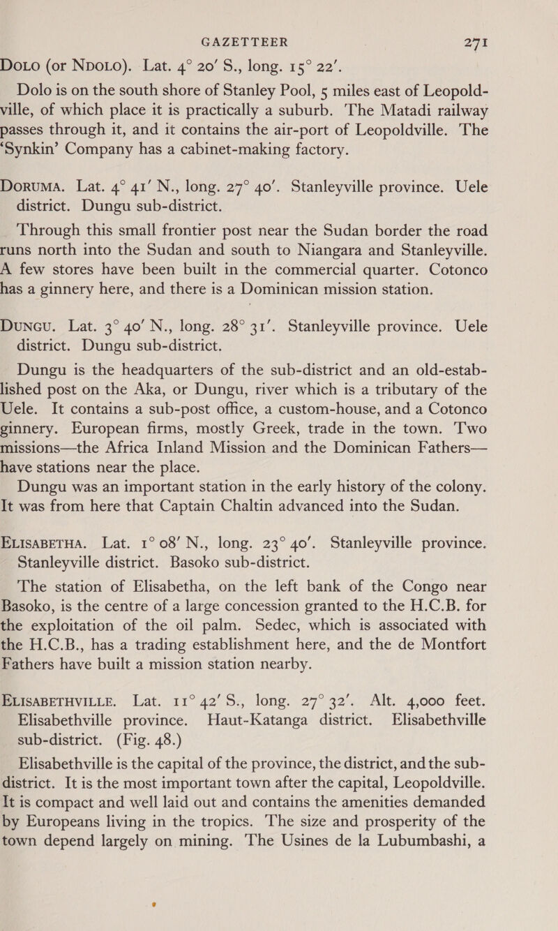 DoLo (or NpoLo). Lat. 4° 20’ S., long. 15° 22’. Dolo is on the south shore of Stanley Pool, 5 miles east of Leopold- ville, of which place it is practically a suburb. The Matadi railway passes through it, and it contains the air-port of Leopoldville. The ‘Synkin’ Company has a cabinet-making factory. Doruma. Lat. 4° 41’ N., long. 27° 40’. Stanleyville province. Uele district. Dungu sub-district. Through this small frontier post near the Sudan border the road runs north into the Sudan and south to Niangara and Stanleyville. A few stores have been built in the commercial quarter. Cotonco has a ginnery here, and there is a Dominican mission station. Dunecu. Lat. 3° 40’ N., long. 28° 31’. Stanleyville province. Uele district. Dungu sub-district. Dungu is the headquarters of the sub-district and an old-estab- lished post on the Aka, or Dungu, river which is a tributary of the Uele. It contains a sub-post office, a custom-house, and a Cotonco ginnery. European firms, mostly Greek, trade in the town. Two missions—the Africa Inland Mission and the Dominican Fathers— have stations near the place. Dungu was an important station in the early history of the colony. It was from here that Captain Chaltin advanced into the Sudan. ELISABETHA. Lat. 1° 08’ N., long. 23° 40’. Stanleyville province. Stanleyville district. Basoko sub-district. The station of Elisabetha, on the left bank of the Congo near Basoko, is the centre of a large concession granted to the H.C.B. for the exploitation of the oil palm. Sedec, which is associated with the H.C.B., has a trading establishment here, and the de Montfort Fathers have built a mission station nearby. MPISABETHVILLE, Lat. 11° 42’ 5:, long. 27° 32’. Alt. 4,000 feet. Elisabethville province. Haut-Katanga district. Elisabethville sub-district. (Fig. 48.) Elisabethville is the capital of the province, the district, and the sub- district. It is the most important town after the capital, Leopoldville. It is compact and well laid out and contains the amenities demanded by Europeans living in the tropics. ‘The size and prosperity of the town depend largely on mining. ‘Ihe Usines de la Lubumbashi, a