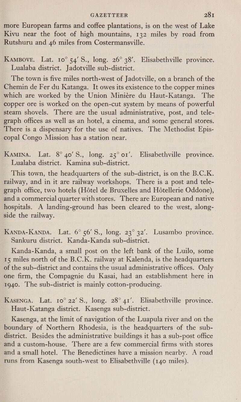 more European farms and coffee plantations, is on the west of Lake Kivu near the foot of high mountains, 132 miles by road from Rutshuru and 46 miles from Costermansville. Kampove. Lat. 10° 54'S., long. 26° 38’. Elisabethville province. Lualaba district. Jadotville sub-district. The town is five miles north-west of Jadotville, on a branch of the Chemin de Fer du Katanga. It owes its existence to the copper mines which are worked by the Union Miniére du Haut-Katanga. The copper ore is worked’ on the open-cut system by means of powerful steam shovels. ‘There are the usual administrative, post, and tele- graph offices as well as an hotel, a cinema, and some general stores. There is a dispensary for the use of natives. The Methodist Epis- copal Congo Mission has a station near. Kamina. Lat. 8° 40’S., long. 25°01’. Elisabethville province. Lualaba district. Kamina sub-district. This town, the headquarters of the sub-district, is on the B.C.K. railway, and in it are railway workshops. ‘There is a post and tele- graph office, two hotels (Hétel de Bruxelles and Hotellerie Oddone), and a commercial quarter with stores. There are European and native hospitals. A landing-ground has been cleared to the west, along- side the railway. Kanpa-Kanpa. Lat. 6° 56'S., long. 23° 32’. Lusambo province. Sankuru district. Kanda-Kanda sub-district. Kanda-Kanda, a small post on the left bank of the Luilo, some 15 miles north of the B.C.K. railway at Kalenda, is the headquarters of the sub-district and contains the usual administrative offices. Only one firm, the Compagnie du Kasai, had an establishment here in 1940. The sub-district is mainly cotton-producing. KaseNcA. Lat. 10° 22’S., long. 28° 41’. Elisabethville province. Haut-Katanga district. Kasenga sub-district. Kasenga, at the limit of navigation of the Luapula river and on the boundary of Northern Rhodesia, is the headquarters of the sub- district. Besides the administrative buildings it has a sub-post office and a custom-house. There are a few commercial firms with stores and a small hotel. ‘The Benedictines have a mission nearby. A road runs from Kasenga south-west to Elisabethville (140 miles).