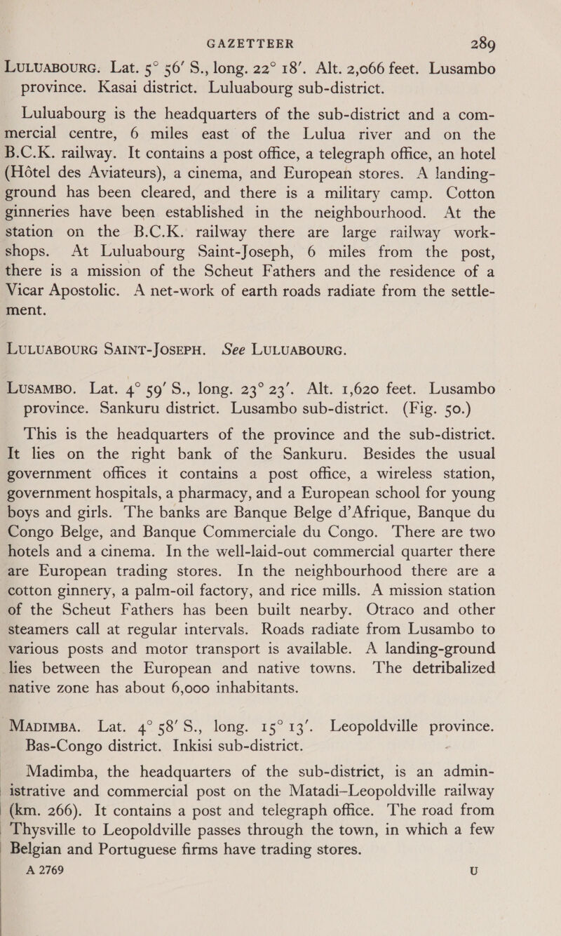 Lutuasourc. Lat. 5° 50’ S., long. 22° 18’. Alt. 2,066 feet. Lusambo province. Kasai district. Luluabourg sub-district. Luluabourg is the headquarters of the sub-district and a com- mercial centre, 6 miles east of the Lulua river and on the B.C.K. railway. It contains a post office, a telegraph office, an hotel (Hotel des Aviateurs), a cinema, and European stores. A landing- ground has been cleared, and there is a military camp. Cotton ginneries have been established in the neighbourhood. At the station on the B.C.K. railway there are large railway work- shops. At Luluabourg Saint-Joseph, 6 miles from the post, there is a mission of the Scheut Fathers and the residence of a Vicar Apostolic. A net-work of earth roads radiate from the settle- ment. LULUABOURG SAINT-JOSEPH. See LULUABOURG. Lusamso. Lat. 4° 59’S., long. 23° 23’. Alt. 1,620 feet. Lusambo province. Sankuru district. Lusambo sub-district. (Fig. 50.) This is the headquarters of the province and the sub-district. It lies on the right bank of the Sankuru. Besides the usual government offices it contains a post office, a wireless station, government hospitals, a pharmacy, and a European school for young boys and girls. The banks are Banque Belge d’Afrique, Banque du Congo Belge, and Banque Commerciale du Congo. There are two hotels and a cinema. In the well-laid-out commercial quarter there are European trading stores. In the neighbourhood there are a cotton ginnery, a palm-oil factory, and rice mills. A mission station of the Scheut Fathers has been built nearby. Otraco and other steamers call at regular intervals. Roads radiate from Lusambo to various posts and motor transport is available. A landing-ground lies between the European and native towns. The detribalized native zone has about 6,000 inhabitants. Mapimsa. Lat. 4° 58’S., long. 15° 13’. Leopoldville province. Bas-Congo district. Inkisi sub-district. Madimba, the headquarters of the sub-district, is an admin- istrative and commercial post on the Matadi—Leopoldville railway (km. 266). It contains a post and telegraph office. The road from _ Thysville to Leopoldville passes through the town, in which a few - Belgian and Portuguese firms have trading stores. A 2769 U