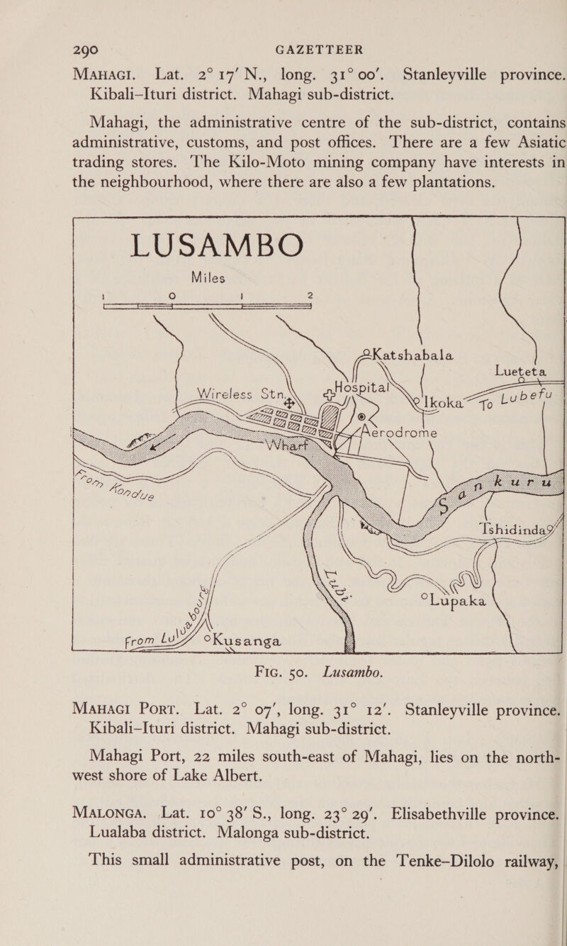 Manaci. Lat. 2°17’N., long. 31°00’. Stanleyville province. Kibali—Ituri district. Mahagi sub-district. Mahagi, the administrative centre of the sub-district, contains administrative, customs, and post offices. There are a few Asiatic trading stores. ‘The Kilo-Moto mining company have interests in the neighbourhood, where there are also a few plantations. LUSAMBO Miles eee ae iG To yas  Fic. 50. Lusambo. Mauaci Port. Lat. 2° 07’, long. 31° 12’. Stanleyville province. Kibali-Ituri district. Mahagi sub-district. Mahagi Port, 22 miles south-east of Mahagi, lies on the north- west shore of Lake Albert. Matonea. Lat. 10° 38’S., long. 23° 29’. Elisabethville provinc@®| Lualaba district. Malonea sub-district. This small administrative post, on the Tenke—Dilolo railway, |
