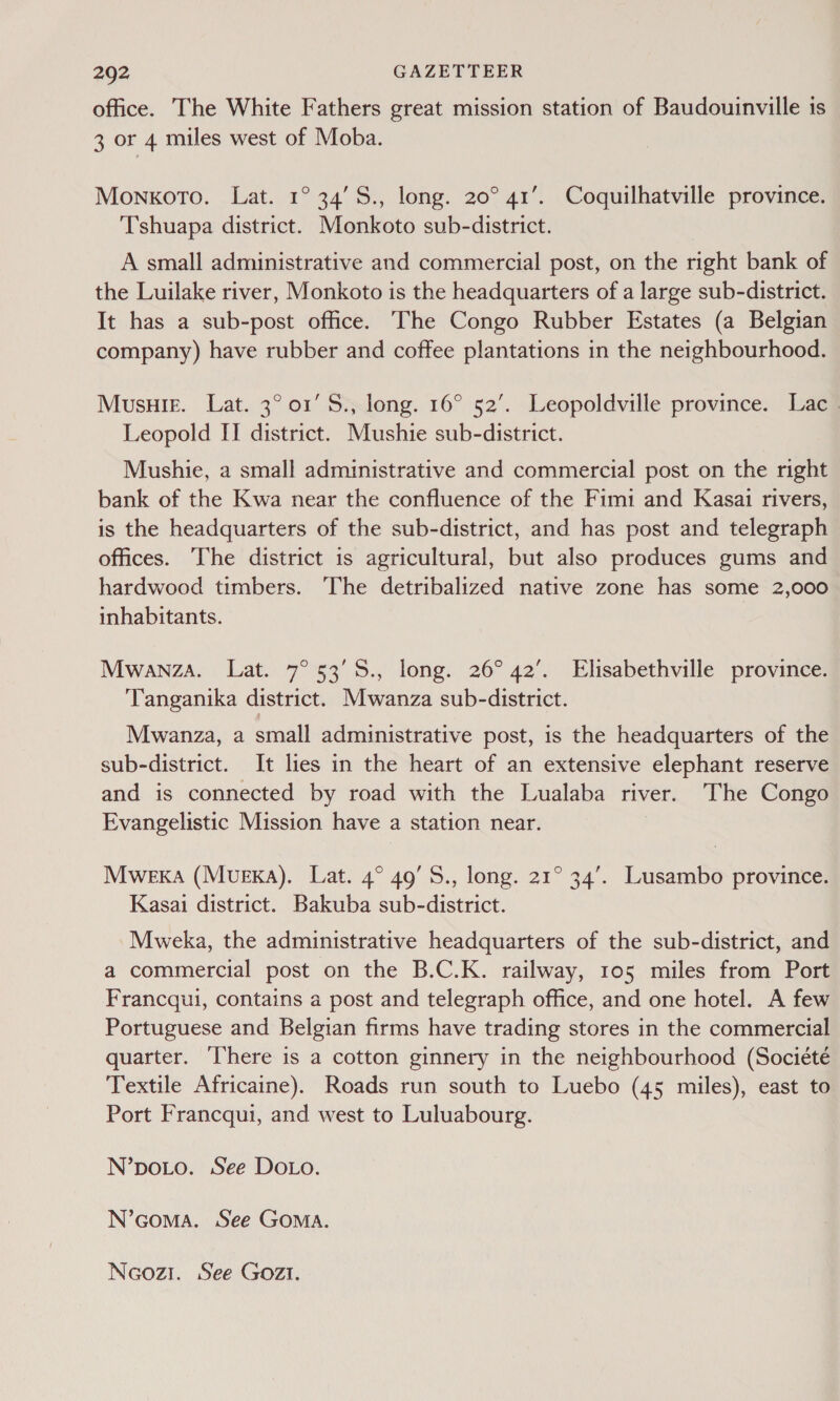 office. The White Fathers great mission station of Baudouinville is 3 or 4 miles west of Moba. Monkoto. Lat. 1° 34’S., long. 20° 41’.. Coquilhatville province. Tshuapa district. Monkoto sub-district. A small administrative and commercial post, on the right bank of the Luilake river, Monkoto is the headquarters of a large sub-district. It has a sub-post office. The Congo Rubber Estates (a Belgian company) have rubber and coffee plantations in the neighbourhood. Musuie. Lat. 3° or’ S., long. 16° 52’. Leopoldville province. Lac Leopold II district. Mushie sub-district. Mushie, a small administrative and commercial post on the right bank of the Kwa near the confluence of the Fimi and Kasai rivers, is the headquarters of the sub-district, and has post and telegraph offices. The district is agricultural, but also produces gums and hardwood timbers. The detribalized native zone has some 2,000 inhabitants. Mwanza. Lat. 7° 53'5., long. 26°42’. Elisabethville province. ‘Tanganika district. Mwanza sub-district. Mwanza, a small administrative post, is the headquarters of the sub-district. It lies in the heart of an extensive elephant reserve and is connected by road with the Lualaba river. The Congo Evangelistic Mission have a station near. Mweka (Muexa). Lat. 4° 49’5., long. 21° 34’. Lusambo province. Kasai district. Bakuba sub-district. Mweka, the administrative headquarters of the sub-district, and a commercial post on the B.C.K. railway, 105 miles from Port Francqui, contains a post and telegraph office, and one hotel. A few Portuguese and Belgian firms have trading stores in the commercial quarter. ‘here is a cotton ginnery in the neighbourhood (Société Textile Africaine). Roads run south to Luebo (45 miles), east to Port Francqui, and west to Luluabourg. N’poLo. See DOLo. N’coMa. See GOMA. Noozi. See GOZI.