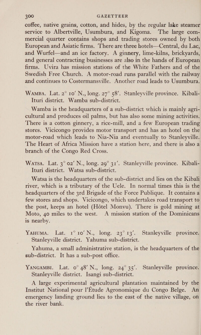 coffee, native grains, cotton, and hides, by the regular lake steamer service to Albertville, Usumbura, and Kigoma. The large com- mercial quarter contains shops and trading stores owned by both European and Asiatic firms. ‘There are three hotels—Central, du Lac, and Wurfel—and an ice factory. A ginnery, lime-kilns, brickyards, and general contracting businesses are also in the hands of European firms. Uvira has mission stations of the White Fathers and of the Swedish Free Church. A motor-road runs parallel with the railway and continues to Costermansville. Another road leads to Usumbura. Wamaa. Lat. 2° 10’ N., long. 27° 58’. Stanleyville province. Kibali- Ituri district. Wamba sub-district. Wamba is the headquarters of a sub-district which is mainly agri- cultural and produces oil palms, but has also some mining activities. There is a cotton ginnery, a rice-mill, and a few European trading stores. Vicicongo provides motor transport and has an hotel on the motor-road which leads to Nia-Nia and eventually to Stanleyville. The Heart of Africa Mission have a station here, and there is also a branch of the Congo Red Cross. Watsa. Lat. 3° 02’ N., long. 29° 31’. Stanleyville province. Kibali- Ituri district. Watsa sub-district. Watsa is the headquarters of the sub-district and lies on the Kibalt river, which is a tributary of the Uele. In normal times this is the headquarters of the 3rd Brigade of the Force Publique. It contains a few stores and shops. Vicicongo, which undertakes road transport to the post, keeps an hotel (Hotel Monvu). ‘There is gold mining at Moto, 40 miles to the west. A mission station of the Dominicans is nearby. YaHuma. Lat. 1°10'N., long. 23°13’. Stanleyville province. Stanleyville district. Yahuma sub-district. Yahuma, a small administrative station, is the headquarters of the sub-district. It has a sub-post office. YANGAMBI. Lat. 0° 48’ N., long. 24°35’. Stanleyville province. Stanleyville district. Isangi sub-district. A large experimental agricultural plantation maintained by the Institut National pour l’Etude Agronomique du Congo Belge. An emergency landing ground lies to the east of the native village, on the river bank.