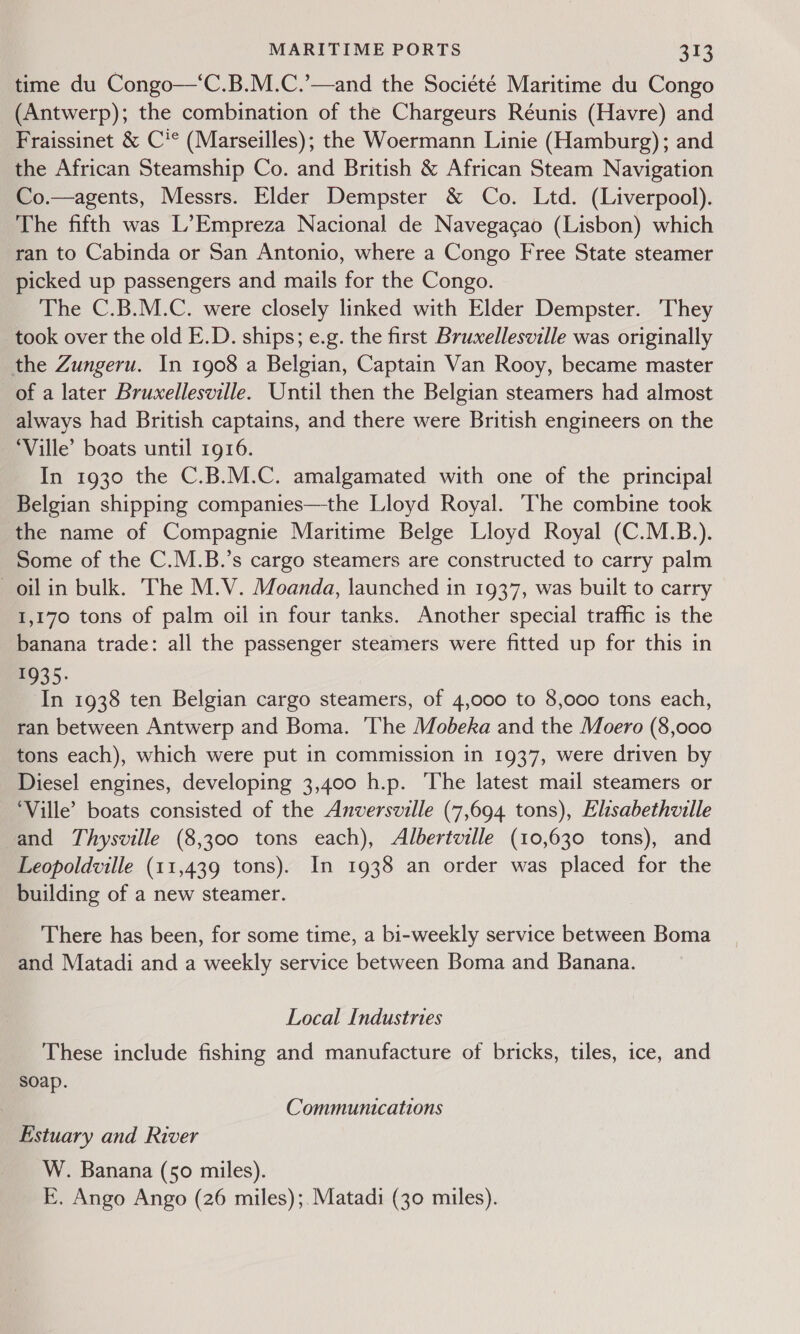 time du Congo—‘C.B.M.C.’—and the Société Maritime du Congo (Antwerp); the combination of the Chargeurs Réunis (Havre) and Fraissinet &amp; C'* (Marseilles); the Woermann Linie (Hamburg); and the African Steamship Co. and British &amp; African Steam Navigation Co.—agents, Messrs. Elder Dempster &amp; Co. Ltd. (Liverpool). The fifth was L’Empreza Nacional de Navegacao (Lisbon) which ran to Cabinda or San Antonio, where a Congo Free State steamer picked up passengers and mails for the Congo. The C.B.M.C. were closely linked with Elder Dempster. They took over the old E.D. ships; e.g. the first Bruxellesville was originally the Zungeru. In 1908 a Belgian, Captain Van Rooy, became master of a later Bruxellesville. Until then the Belgian steamers had almost always had British captains, and there were British engineers on the ‘Ville’ boats until 1916. In 1930 the C.B.M.C. amalgamated with one of the principal Belgian shipping companies—the Lloyd Royal. The combine took the name of Compagnie Maritime Belge Lloyd Royal (C.M.B.). Some of the C.M.B.’s cargo steamers are constructed to carry palm oil in bulk. The M.V. Moanda, launched in 1937, was built to carry 1,170 tons of palm oil in four tanks. Another special traffic is the banana trade: all the passenger steamers were fitted up for this in 935: In 1938 ten Belgian cargo steamers, of 4,000 to 8,000 tons each, ran between Antwerp and Boma. ‘The Mobeka and the Moero (8,000 tons each), which were put in commission in 1937, were driven by Diesel engines, developing 3,400 h.p. The latest mail steamers or ‘Ville’ boats consisted of the Anversville (7,694 tons), Elisabethville and Thysville (8,300 tons each), Albertville (10,630 tons), and Leopoldville (11,439 tons). In 1938 an order was placed for the building of a new steamer. There has been, for some time, a bi-weekly service between Boma and Matadi and a weekly service between Boma and Banana. Local Industries These include fishing and manufacture of bricks, tiles, ice, and soap. Communications Estuary and River W. Banana (50 miles). E. Ango Ango (26 miles);.Matadi (30 miles).