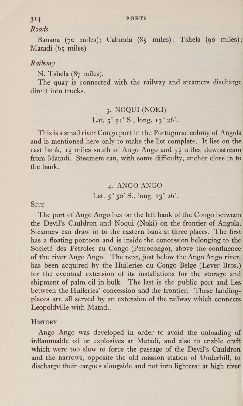 Roads Banana (70 miles); Cabinda (85 miles); Tshela (go miles); Matadi (65 miles). Railway N. Tshela (87 miles). The quay is connected with the railway and steamers discharge direct into trucks. 3. NOQUI (NOKI) Lat.5° 51’ S., long. 13° 26°. This is a small river Congo port in the Portuguese colony of Angola and is mentioned here only to make the list complete. It lies on the east bank, 13 miles south of Ango Ango and 53 miles downstream from Matadi. Steamers can, with some difficulty, anchor close in to the bank. | 4. ANGO ANGO Lat..5° 50° 5., long, 13.26. SITE The port of Ango Ango lies on the left bank of the Congo between the Devil’s Cauldron and Noqui (Noki) on the frontier of Angola. Steamers can draw in to the eastern bank at three places. The first has a floating pontoon and is inside the concession belonging to the Société des Pétroles au Congo (Petrocongo), above the confluence of the river Ango Ango. The next, just below the Ango Ango river, has been acquired by the Huileries du Congo Belge (Lever Bros.) for the eventual extension of its installations for the storage and shipment of palm oil in bulk. The last is the public port and lies between the Huileries’ concession and the frontier. ‘These landing- places are all served by an extension of the railway which connects Leopoldville with Matadi. HISTORY Ango Ango was developed in order to avoid the unloading of inflammable oil or explosives at Matadi, and also to enable craft which were too slow to force the passage of the Devil’s Cauldron and the narrows, opposite the old mission station of Underhill, to discharge their cargoes alongside and not into lighters: at high river