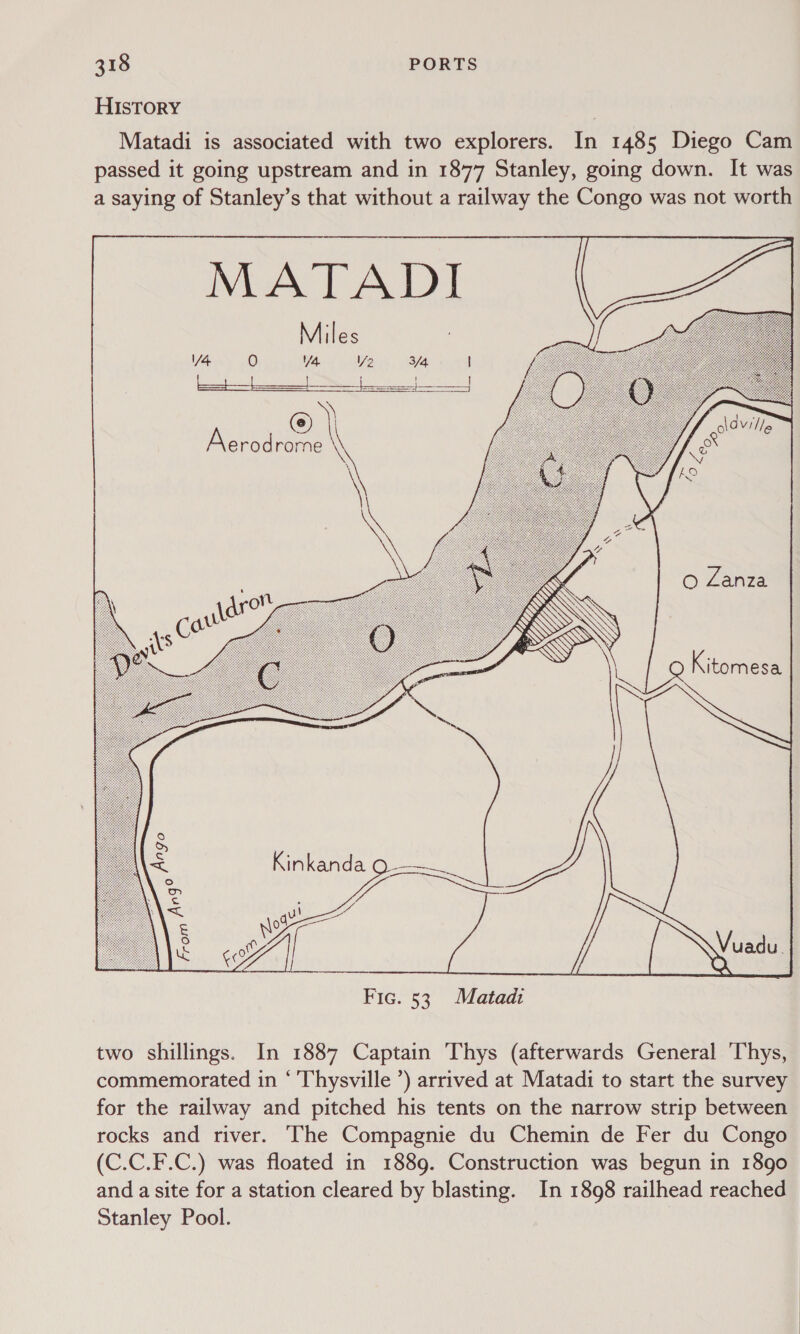 HISTORY Matadi is associated with two explorers. In 1485 Diego Cam passed it going upstream and in 1877 Stanley, going down. It was a saying of Stanley’s that without a railway the Congo was not worth MATADI Miles V2   @ Kitomesa    Kinkanda Q- we TF | a | Ny Fic. 53 Matadi a s Argo From two shillings. In 1887 Captain Thys (afterwards General Thys, commemorated in ‘ Thysville ’) arrived at Matadi to start the survey for the railway and pitched his tents on the narrow strip between rocks and river. The Compagnie du Chemin de Fer du Congo (C.C.F.C.) was floated in 1889. Construction was begun in 1890 and a site for a station cleared by blasting. In 1898 railhead reached Stanley Pool.