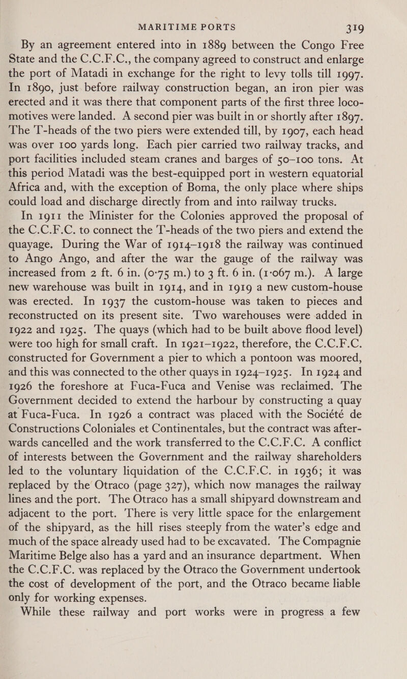 By an agreement entered into in 1889 between the Congo Free State and the C.C.F.C., the company agreed to construct and enlarge the port of Matadi in exchange for the right to levy tolls till 1997. In 1890, just. before railway construction began, an iron pier was erected and it was there that component parts of the first three loco- motives were landed. A second pier was built in or shortly after 1897. The ‘T-heads of the two piers were extended till, by 1907, each head was over 100 yards long. Each pier carried two railway tracks, and port facilities included steam cranes and barges of 50-100 tons. At this period Matadi was the best-equipped port in western equatorial Africa and, with the exception of Boma, the only place where ships could load and discharge directly from and into railway trucks. In 1911 the Minister for the Colonies approved the proposal of the C.C.F.C. to connect the 'T-heads of the two piers and extend the quayage. During the War of 1914-1918 the railway was continued to Ango Ango, and after the war the gauge of the railway was increased from 2 ft. 6 in. (0-75 m.) to 3 ft. 6 in. (1:067 m.). A large new warehouse was built in 1914, and in 1919 a new custom-house was erected. In 1937 the custom-house was taken to pieces and reconstructed on its present site. ‘wo warehouses were -added in 1922 and 1925. The quays (which had to be built above flood level) were too high for small craft. In 1921-1922, therefore, the C.C.F.C. constructed for Government a pier to which a pontoon was moored, and this was connected to the other quays in 1924-1925. In 1924 and 1926 the foreshore at Fuca-Fuca and Venise was reclaimed. The Government decided to extend the harbour by constructing a quay at Fuca-Fuca. In 1926 a contract was placed with the Société de Constructions Coloniales et Continentales, but the contract was after- wards cancelled and the work transferred to the C.C.F.C. A conflict of interests between the Government and the railway shareholders led to the voluntary liquidation of the C.C.F.C. in 1936; it was replaced by the Otraco (page 327), which now manages the railway lines and the port. The Otraco has a small shipyard downstream and adjacent to the port. ‘There is very little space for the enlargement of the shipyard, as the hill rises steeply from the water’s edge and much of the space already used had to be excavated. ‘The Compagnie Maritime Belge also has a yard and an insurance department. When the C.C.F.C. was replaced by the Otraco the Government undertook the cost of development of the port, and the Otraco became liable only for working expenses. While these railway and port works were in progress a few