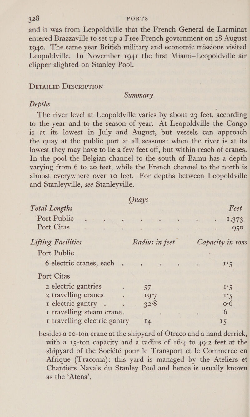 and it was from Leopoldville that the French General de Larminat entered Brazzaville to set up a Free French government on 28 August 1940. ‘The same year British military and economic missions visited Leopoldville. In November 1941 the first Miami—Leopoldville air clipper alighted on Stanley Pool. DETAILED DESCRIPTION Summary Depths The river level at Leopoldville varies by about 23 feet, according to the year and to the season of year. At Leopoldville the Congo is at its lowest in July and August, but vessels can approach the quay at the public port at all seasons: when the river is at its lowest they may have to lie a few feet off, but within reach of cranes. In the pool the Belgian channel to the south of Bamu has a depth varying from 6 to 20 feet, while the French channel to the north is almost everywhere over 10 feet. For depths between Leopoldville and Stanleyville, see Stanleyville. Quays Total Lengths Feet Port Public... : ‘ : ‘ A : iil Es BIB Port Citas ‘ . : : : : 950 Lifting Facilities Radius in feet Capacity in tons Port Public 6 electric cranes, each . : ; 125 Port Citas 2 electric gantries 57 175 2 travelling cranes ‘ 10:7 Ps 1 electric gantry . . 32° 0-6 1 travelling steam crane. : : : 6 1 travelling electric gantry 14 15 besides a 10-ton crane at the shipyard of Otraco and a hand derrick, with a 15-ton capacity and a radius of 16-4 to 49-2 feet at the shipyard of the Société pour le Transport et le Commerce en Afrique (Tracoma): this yard is managed by the Ateliers et Chantiers Navals du Stanley Pool and hence is usually known as the ‘Atena’,