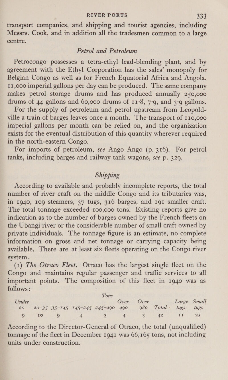 transport companies, and shipping and tourist agencies, including Messrs. Cook, and in addition all the tradesmen common to a large centre. 3 Petrol and Petroleum Petrocongo possesses a tetra-ethyl lead-blending plant, and by agreement with the Ethyl Corporation has the sales’ monopoly for Belgian Congo as well as for French Equatorial Africa and Angola. 11,000 imperial gallons per day can be produced. The same company makes petrol storage drums and has produced annually 250,000 drums of 44 gallons and 60,000 drums of 11-8, 7-9, and 3:9 gallons. For the supply of petroleum and petrol upstream from Leopold- ville a train of barges leaves once a month. The transport of 110,000 imperial gallons per month can be relied on, and the organization exists for the eventual distribution of this quantity wherever required in the north-eastern Congo. For imports of petroleum, see Ango Ango (p. 316). For petrol tanks, including barges and railway tank wagons, see p. 329. Shipping According to available and probably incomplete reports, the total number of river craft on the middle Congo and its tributaries was, in 1940, 109 steamers, 37 tugs, 316 barges, and 191 smaller craft. The total tonnage exceeded 100,000 tons. Existing reports give no indication as to the number of barges owned by the French fleets on the Ubangi river or the considerable number of small craft owned by private individuals. ‘The tonnage figure is an estimate, no complete information on gross and net tonnage or carrying capacity being available. There are at least six fleets operating on the Congo river system. (1) The Otraco Fleet. Otraco has the largest single fleet on the Congo and maintains reguiar passenger and traffic services to all important points. The composition of this fleet in 1940 was as follows: Tons Under Over Over Large Small 20 20-35 35-145 145-245 245-490 490 950. Total. tugs . tugs. 9 10 9 4 3 4 3 42 II 25 According to the Director-General of Otraco, the total (unqualified) tonnage of the fleet in December 1941 was 66,165 tons, not including units under construction.