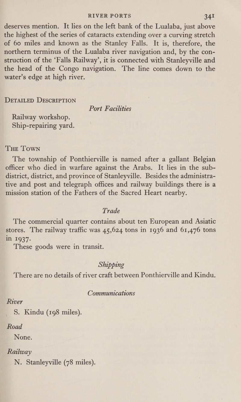 deserves mention. It lies on the left bank of the Lualaba, just above the highest of the series of cataracts extending over a curving stretch of 60 miles and known as the Stanley Falls. It is, therefore, the northern terminus of the Lualaba river navigation and, by the con- struction of the ‘Falls Railway’, it is connected with Stanleyville and the head of the Congo navigation. The line comes down to the water’s edge at high river. DETAILED DESCRIPTION Port Facilities Railway workshop. Ship-repairing yard. THE ‘TOWN The township of Ponthierville is named after a gallant Belgian officer who died in warfare against the Arabs. It lies in the sub- district, district, and province of Stanleyville. Besides the administra- tive and post and telegraph offices and railway buildings there is a mission station of the Fathers of the Sacred Heart nearby. Trade The commercial quarter contains about ten European and Asiatic stores. The railway traffic was 45,624 tons in 1936 and 61,476 tons mM 1937. These goods were in transit. Shipping There are no details of river craft between Ponthierville and Kindu. Communications River S. Kindu (198 miles). Road None. Railway N. Stanleyville (78 miles).