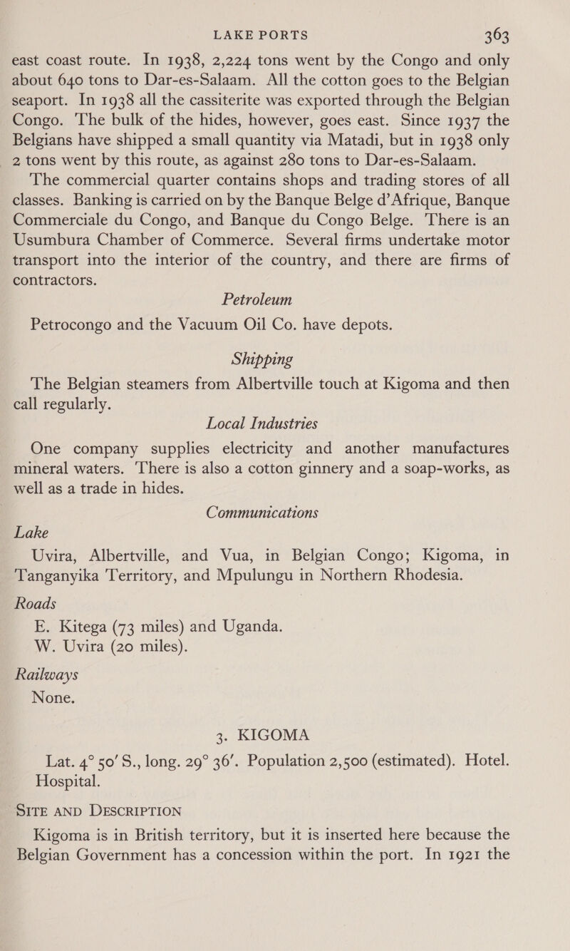 east coast route. In 1938, 2,224 tons went by the Congo and only about 640 tons to Dar-es-Salaam. All the cotton goes to the Belgian seaport. In 1938 all the cassiterite was exported through the Belgian Congo. The bulk of the hides, however, goes east. Since 1937 the Belgians have shipped a small quantity via Matadi, but in 1938 only 2 tons went by this route, as against 280 tons to Dar-es-Salaam. The commercial quarter contains shops and trading stores of all classes. Banking is carried on by the Banque Belge d’ Afrique, Banque Commerciale du Congo, and Banque du Congo Belge. There is an Usumbura Chamber of Commerce. Several firms undertake motor transport into the interior of the country, and there are firms of contractors. Petroleum Petrocongo and the Vacuum Oil Co. have depots. Shipping The Belgian steamers from Albertville touch at Kigoma and then call regularly. Local Industries One company supplies electricity and another manufactures mineral waters. ‘There is also a cotton ginnery and a soap-works, as well as a trade in hides. Communications Lake Uvira, Albertville, and Vua, in Belgian Congo; Kigoma, in Tanganyika Territory, and Mpulungu in Northern Rhodesia. Roads E. Kitega (73 miles) and Uganda. W. Uvira (20 miles). Railways None. 3. KIGOMA Lat. 4° 50’S., long. 29° 36’. Population 2,500 (estimated). Hotel. Hospital. SITE AND DESCRIPTION Kigoma is in British territory, but it is inserted here because the Belgian Government has a concession within the port. In 1921 the