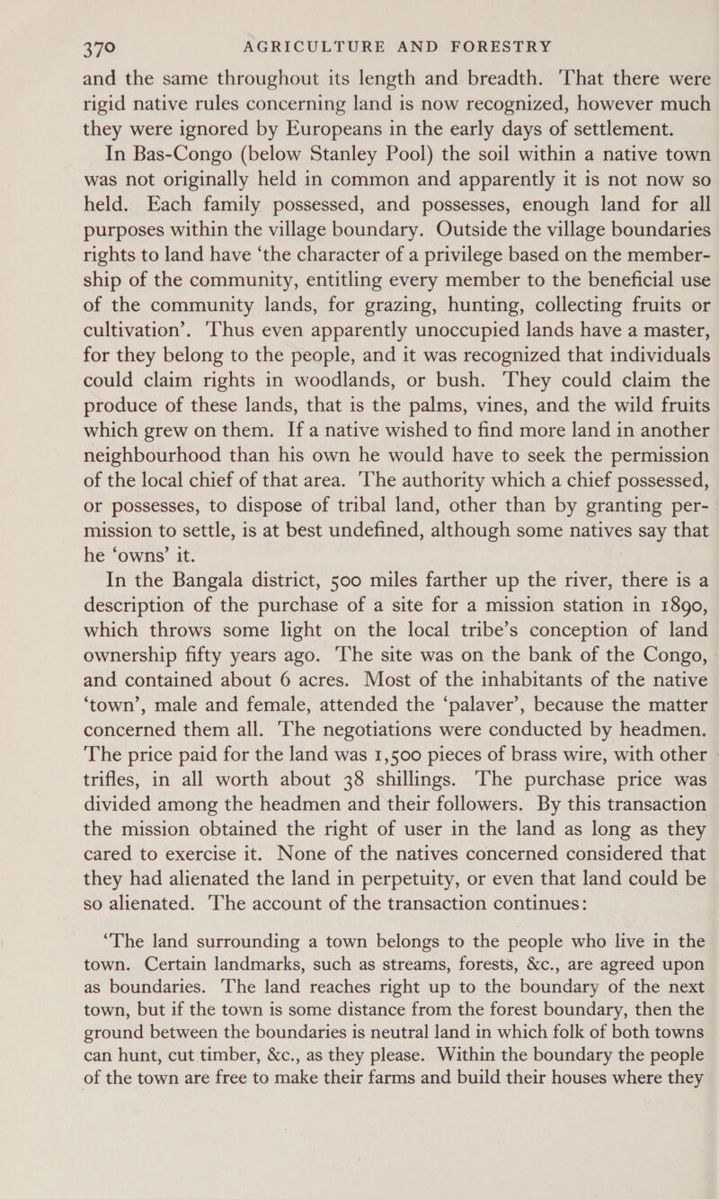 and the same throughout its length and breadth. That there were rigid native rules concerning land is now recognized, however much they were ignored by Europeans in the early days of settlement. In Bas-Congo (below Stanley Pool) the soil within a native town was not originally held in common and apparently it is not now so held. Each family possessed, and possesses, enough land for all purposes within the village boundary. Outside the village boundaries rights to land have ‘the character of a privilege based on the member- ship of the community, entitling every member to the beneficial use of the community lands, for grazing, hunting, collecting fruits or cultivation’. ‘Thus even apparently unoccupied lands have a master, for they belong to the people, and it was recognized that individuals could claim rights in woodlands, or bush. ‘They could claim the produce of these lands, that is the palms, vines, and the wild fruits which grew on them. Ifa native wished to find more land in another neighbourhood than his own he would have to seek the permission of the local chief of that area. ‘The authority which a chief possessed, or possesses, to dispose of tribal land, other than by granting per- mission to settle, is at best undefined, although some natives say that he ‘owns’ it. In the Bangala district, 500 miles farther up the river, there is a description of the purchase of a site for a mission station in 1890, which throws some light on the local tribe’s conception of land ownership fifty years ago. ‘The site was on the bank of the Congo, and contained about 6 acres. Most of the inhabitants of the native ‘town’, male and female, attended the ‘palaver’, because the matter concerned them all. ‘The negotiations were conducted by headmen. The price paid for the land was 1,500 pieces of brass wire, with other trifles, in all worth about 38 shillings. ‘The purchase price was divided among the headmen and their followers. By this transaction the mission obtained the right of user in the land as long as they cared to exercise it. None of the natives concerned considered that they had alienated the land in perpetuity, or even that land could be so alienated. The account of the transaction continues: “The land surrounding a town belongs to the people who live in the town. Certain landmarks, such as streams, forests, &amp;c., are agreed upon as boundaries. The land reaches right up to the boundary of the next town, but if the town is some distance from the forest boundary, then the ground between the boundaries is neutral land in which folk of both towns can hunt, cut timber, &amp;c., as they please. Within the boundary the people of the town are free to make their farms and build their houses where they