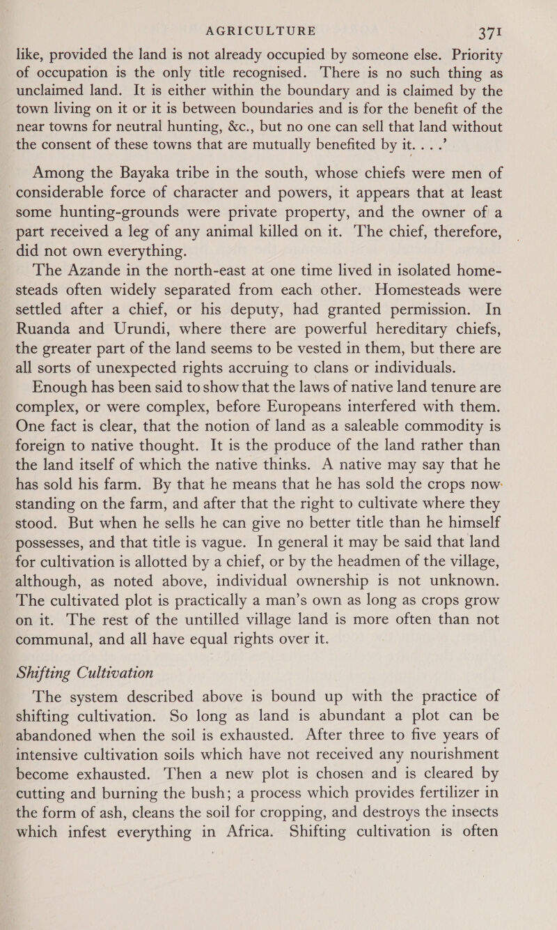 like, provided the land is not already occupied by someone else. Priority of occupation is the only title recognised. There is no such thing as unclaimed land. It is either within the boundary and is claimed by the town living on it or it is between boundaries and is for the benefit of the near towns for neutral hunting, &amp;c., but no one can sell that land without the consent of these towns that are mutually benefited by it... .’ Among the Bayaka tribe in the south, whose chiefs were men of considerable force of character and powers, it appears that at least some hunting-grounds were private property, and the owner of a part received a leg of any animal killed on it. The chief, therefore, did not own everything. The Azande in the north-east at one time lived in isolated home- steads often widely separated from each other. Homesteads were settled after a chief, or his deputy, had granted permission. In Ruanda and Urundi, where there are powerful hereditary chiefs, the greater part of the land seems to be vested in them, but there are all sorts of unexpected rights accruing to clans or individuals. Enough has been said to show that the laws of native land tenure are complex, or were complex, before Europeans interfered with them. One fact is clear, that the notion of land as a saleable commodity is foreign to native thought. It is the produce of the land rather than the land itself of which the native thinks. A native may say that he has sold his farm. By that he means that he has sold the crops now: standing on the farm, and after that the right to cultivate where they stood. But when he sells he can give no better title than he himself possesses, and that title is vague. In general it may be said that land for cultivation is allotted by a chief, or by the headmen of the village, although, as noted above, individual ownership is not unknown. The cultivated plot is practically a man’s own as long as crops grow on it. The rest of the untilled village land is more often than not communal, and all have equal rights over it. Shifting Cultivation The system described above is bound up with the practice of shifting cultivation. So long as land is abundant a plot can be abandoned when the soil is exhausted. After three to five years of intensive cultivation soils which have not received any nourishment become exhausted. Then a new plot is chosen and is cleared by cutting and burning the bush; a process which provides fertilizer in the form of ash, cleans the soil for cropping, and destroys the insects which infest everything in Africa. Shifting cultivation is often