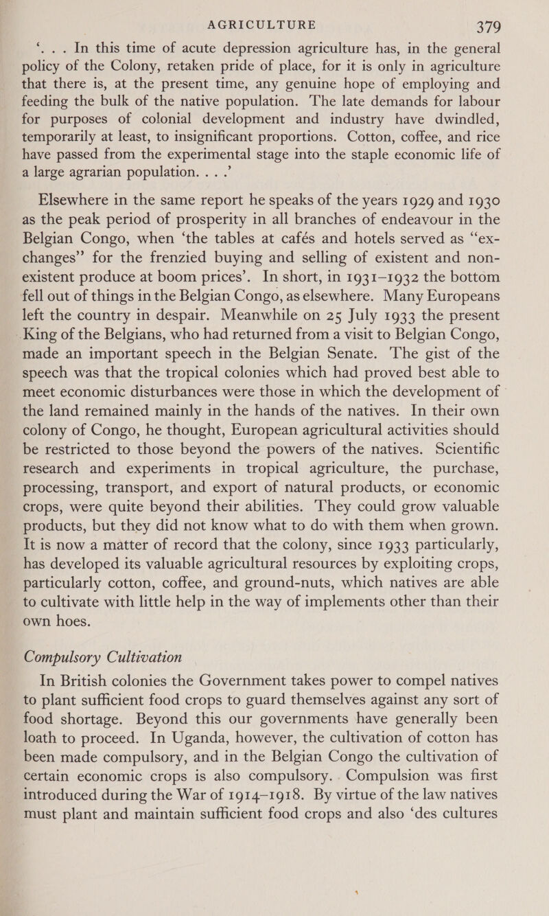 ‘ . . . In this time of acute depression agriculture has, in the general policy of the Colony, retaken pride of place, for it is only in agriculture that there is, at the present time, any genuine hope of employing and feeding the bulk of the native population. ‘The late demands for labour for purposes of colonial development and industry have dwindled, temporarily at least, to insignificant proportions. Cotton, coffee, and rice have passed from the experimental stage into the staple economic life of a large agrarian population... .’ Elsewhere in the same report he speaks of the years 1929 and 1930 as the peak period of prosperity in all branches of endeavour in the Belgian Congo, when ‘the tables at cafés and hotels served as “ex- changes” for the frenzied buying and selling of existent and non- existent produce at boom prices’. In short, in 1931-1932 the bottom fell out of things in the Belgian Congo, as elsewhere. Many Europeans left the country in despair. Meanwhile on 25 July 1933 the present King of the Belgians, who had returned from a visit to Belgian Congo, made an important speech in the Belgian Senate. The gist of the speech was that the tropical colonies which had proved best able to meet economic disturbances were those in which the development of the land remained mainly in the hands of the natives. In their own colony of Congo, he thought, European agricultural activities should be restricted to those beyond the powers of the natives. Scientific research and experiments in tropical agriculture, the purchase, processing, transport, and export of natural products, or economic crops, were quite beyond their abilities. ‘They could grow valuable products, but they did not know what to do with them when grown. It is now a matter of record that the colony, since 1933 particularly, has developed its valuable agricultural resources by exploiting crops, particularly cotton, coffee, and ground-nuts, which natives are able to cultivate with little help in the way of implements other than their own hoes. Compulsory Cultivation In British colonies the Government takes power to compel natives to plant sufficient food crops to guard themselves against any sort of food shortage. Beyond this our governments have generally been loath to proceed. In Uganda, however, the cultivation of cotton has been made compulsory, and in the Belgian Congo the cultivation of Certain economic crops is also compulsory... Compulsion was first introduced during the War of 1914-1918. By virtue of the law natives must plant and maintain sufficient food crops and also ‘des cultures
