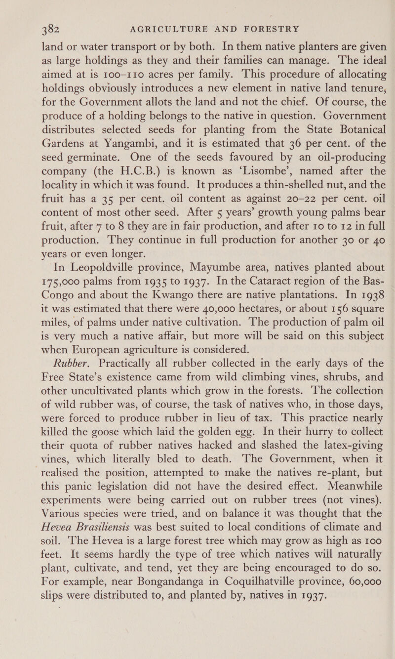 land or water transport or by both. In them native planters are given as large holdings as they and their families can manage. The ideal aimed at is 100-110 acres per family. ‘This procedure of allocating holdings obviously introduces a new element in native land tenure, for the Government allots the land and not the chief. Of course, the produce of a holding belongs to the native in question. Government distributes selected seeds for planting from the State Botanical Gardens at Yangambi, and it is estimated that 36 per cent. of the seed germinate. One of the seeds favoured by an oil-producing company (the H.C.B.) is known as ‘Lisombe’, named after the locality in which it was found. It produces a thin-shelled nut, and the fruit has a 35 per cent. oil content as against 20-22 per cent. oil content of most other seed. After 5 years’ growth young palms bear fruit, after 7 to 8 they are in fair production, and after 10 to 12 in full production. They continue in full production for another 30 or 40 years or even longer. In Leopoldville province, Mayumbe area, natives planted about 175,000 palms from 1935 to 1937. In the Cataract region of the Bas- Congo and about the Kwango there are native plantations. In 1938 it was estimated that there were 40,000 hectares, or about 156 square miles, of palms under native cultivation. The production of palm oil is very much a native affair, but more will be said on this subject when European agriculture is considered. Rubber. Practically all rubber collected in the early days of the Free State’s existence came from wild climbing vines, shrubs, and other uncultivated plants which grow in the forests. ‘The collection of wild rubber was, of course, the task of natives who, in those days, were forced to produce rubber in lieu of tax. This practice nearly killed the goose which laid the golden egg. In their hurry to collect their quota of rubber natives hacked and slashed the latex-giving vines, which literally bled to death. The Government, when it realised the position, attempted to make the natives re-plant, but this panic legislation did not have the desired effect. Meanwhile experiments were being carried out on rubber trees (not vines). Various species were tried, and on balance it was thought that the Hevea Brasiliensis was best suited to local conditions of climate and soil. ‘The Hevea is a large forest tree which may grow as high as 100 feet. It seems hardly the type of tree which natives will naturally plant, cultivate, and tend, yet they are being encouraged to do so. For example, near Bongandanga in Coquilhatville province, 60,000 slips were distributed to, and planted by, natives in 1937.