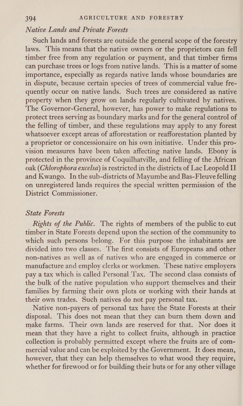 Native Lands and Private Forests Such lands and forests are outside the general scope of the forestry laws. ‘This means that the native owners or the proprietors can fell timber free from any regulation or payment, and that timber firms can purchase trees or logs from native lands. This is a matter of some importance, especially as regards native lands whose boundaries are in dispute, because certain species of trees of commercial value fre- quently occur on native lands. Such trees are considered as native property when they grow on lands regularly cultivated by natives. The Governor-General, however, has power to make regulations to protect trees serving as boundary marks and for the general control of the felling of timber, and these regulations may apply to any forest whatsoever except areas of afforestation or reafforestation planted by a proprietor or concessionaire on his own initiative. Under this pro- vision measures have been taken affecting native lands. Ebony is protected in the province of Coquilhatville, and felling of the African oak (Chlorophora excelsa) is restricted in the districts of Lac Leopold II and Kwango. Inthe sub-districts of Mayumbe and Bas-Fleuve felling on unregistered lands requires the special written permission of the District Commissioner. State Forests Rights of the Public. ‘The rights of members of the public to cut timber in State Forests depend upon the section of the community to which such persons belong. For this purpose the inhabitants are divided into two classes. The first consists of Europeans and other non-natives as well as of natives who are engaged in commerce or manufacture and employ clerks or workmen. These native employers pay a tax which is called Personal 'T'ax. The second class consists of the bulk of the native population who support themselves and their families by farming their own plots or working with their hands at their own trades. Such natives do not pay personal tax. Native non-payers of personal tax have the State Forests at their disposal. This does not mean that they can burn them down and make farms. ‘Their own lands are reserved for that. Nor does it mean that they have a right to collect fruits, although in practice collection is probably permitted except where the fruits are of com- mercial value and can be exploited by the Government. It does mean, however, that they can help themselves to what wood they require, whether for firewood or for building their huts or for any other village