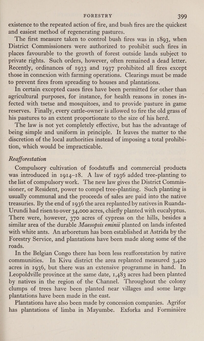 existence to the repeated action of fire, and bush fires are the quickest and easiest method of regenerating pastures. The first measure taken to control bush fires was in 1893, when District Commissioners were authorized to prohibit such fires in places favourable to the growth of forest outside lands subject to private rights. Such orders, however, often remained a dead letter. Recently, ordinances of 1933 and 1937 prohibited all fires except those in connexion with farming operations. Clearings must be made to prevent fires from spreading to houses and plantations. In certain excepted cases fires have been permitted for other than agricultural purposes, for instance, for health reasons in zones in- fected with tsetse and mosquitoes, and to provide pasture in game reserves. Finally, every cattle-owner is allowed to fire the old grass of his pastures to an extent proportionate to the size of his herd. The law is not yet completely effective, but has the advantage of being simple and uniform in principle. It leaves the matter to the discretion of the local authorities instead of imposing a total prohibi- tion, which would be impracticable. Reafforestation Compulsory cultivation of foodstuffs and commercial products was introduced in 1914-18. A law of 1936 added tree-planting to the list of compulsory work. The new law gives the District Commis- sioner, or Resident, power to compel tree-planting. Such planting is usually communal and the proceeds of sales are paid into the native treasuries. By the end of 1936 the area replanted by natives in Ruanda- Urundi had risen to over 34,000 acres, chiefly planted with eucalyptus. There were, however, 370 acres of cypress on the hills, besides a similar area of the durable Maesopsis eminit planted on lands infested with white ants. An arboretum has been established at Astrida by the Forestry Service, and plantations have been made along some of the roads. In the Belgian Congo there has been less reafforestation by native communities. In Kivu district the area replanted measured 3,420 acres in 1936, but there was an extensive programme in hand. In Leopoldville province at the same date, 1,483 acres had been planted by natives in the region of the Channel. Throughout the colony clumps of trees have been planted near villages and some large plantations have been made in the east. Plantations have also been made by concession companies. Agrifor has plantations of limba in Mayumbe. Exforka and Forminiére