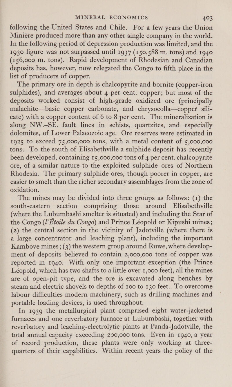 following the United States and Chile. For a few years the Union Miniere produced more than any other single company in the world. In the following period of depression production was limited, and the © 1930 figure was not surpassed until 1937 (150,588 m. tons) and 1940 (156,000 m. tons). Rapid development of Rhodesian and Canadian deposits has, however, now relegated the Congo to fifth place in the list of producers of copper. The primary ore in depth is chalcopyrite and bornite (copper-iron sulphides), and averages about 4 per cent. copper; but most of the deposits worked consist of high-grade oxidized ore (principally malachite—basic copper carbonate, and chrysocolla—copper sili- cate) with a copper content of 6 to 8 per cent. The mineralization is along NW.-SE. fault lines in schists, quartzites, and especially dolomites, of Lower Palaeozoic age. Ore reserves were estimated in 1925 to exceed 75,000,000 tons, with a metal content of 5,000,000 tons. ‘To the south of Elisabethville a sulphide deposit has recently been developed, containing 15,000,000 tons of 4 per cent. chalcopyrite ore, of a similar nature to the exploited sulphide ores of Northern Rhodesia. ‘The primary sulphide ores, though poorer in copper, are easier to smelt than the richer secondary assemblages from the zone of oxidation. . The mines may be divided into three groups as follows: (1) the south-eastern section comprising those around FElisabethville (where the Lubumbashi smelter is situated) and including the Star of the Congo (/’Etoile du Congo) and Prince Léopold or Kipushi mines; (2) the central section in the vicinity of Jadotville (where there is a large concentrator and leaching plant), including the important Kambove mines; (3) the western group around Ruwe, where develop- ment of deposits believed to contain 2,000,000 tons of copper was reported in 1940. With only one important exception (the Prince Léopold, which has two shafts to a little over 1,000 feet), all the mines are of open-pit type, and the ore is excavated along benches by steam and electric shovels to depths of 100 to 130 feet. ‘To overcome labour difficulties modern machinery, such as drilling machines and portable loading devices, is used throughout. In 1939 the metallurgical plant comprised eight water-jacketed furnaces and one reverbatory furnace at Lubumbashi, together with reverbatory and leaching-electrolytic plants at Panda-Jadotville, the total annual capacity exceeding 200,000 tons. Even in 1940, a year of record production, these plants were only working at three- quarters of their capabilities. Within recent years the policy of the