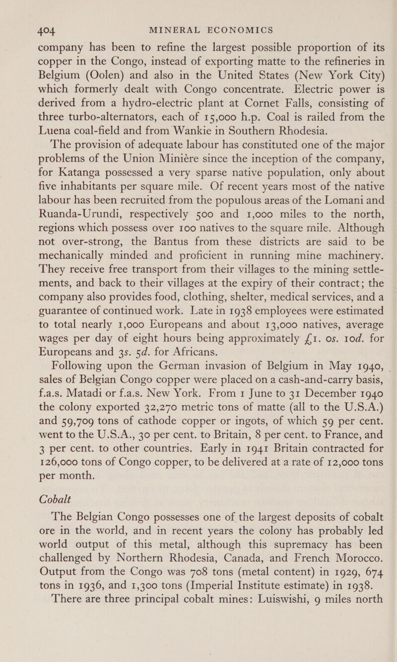 company has been to refine the largest possible proportion of its copper in the Congo, instead of exporting matte to the refineries in Belgium (Oolen) and also in the United States (New York City) which formerly dealt with Congo concentrate. Electric power is derived from a hydro-electric plant at Cornet Falls, consisting of three turbo-alternators, each of 15,000 h.p. Coal is railed from the Luena coal-field and from Wankie in Southern Rhodesia. The provision of adequate labour has constituted one of the major problems of the Union Miniére since the inception of the company, for Katanga possessed a very sparse native population, only about five inhabitants per square mile. Of recent years most of the native labour has been recruited from the populous areas of the Lomani and Ruanda-Urundi, respectively 500 and 1,000 miles to the north, regions which possess over I00 natives to the square mile. Although not over-strong, the Bantus from these districts are said to be mechanically minded and proficient in running mine machinery. They receive free transport from their villages to the mining settle- ments, and back to their villages at the expiry of their contract; the company also provides food, clothing, shelter, medical services, and a guarantee of continued work. Late in 1938 employees were estimated to total nearly 1,000 Europeans and about 13,000 natives, average wages per day of eight hours being approximately (1. os. 10d. for Europeans and 3s. 5d. for Africans. Following upon the German invasion of Belgium in May 1940, - sales of Belgian Congo copper were placed on a cash-and-carry basis, f.a.s. Matadi or f.a.s. New York. From 1 June to 31 December 1940 the colony exported 32,270 metric tons of matte (all to the U.S.A.) and 59,709 tons of cathode copper or ingots, of which 59 per cent. went to the U.S.A., 30 per cent. to Britain, 8 per cent. to France, and 3 per cent. to other countries. Early in 1941 Britain contracted for 126,000 tons of Congo copper, to be delivered at a rate of 12,000 tons per month. Cobalt The Belgian Congo possesses one of the largest deposits of cobalt ore in the world, and in recent years the colony has probably led world output of this metal, although this supremacy has been challenged by Northern Rhodesia, Canada, and French Morocco. Output from the Congo was 708 tons (metal content) in 1929, 674 tons in 1936, and 1,300 tons (Imperial Institute estimate) in 1938. There are three principal cobalt mines: Luiswishi, 9 miles north