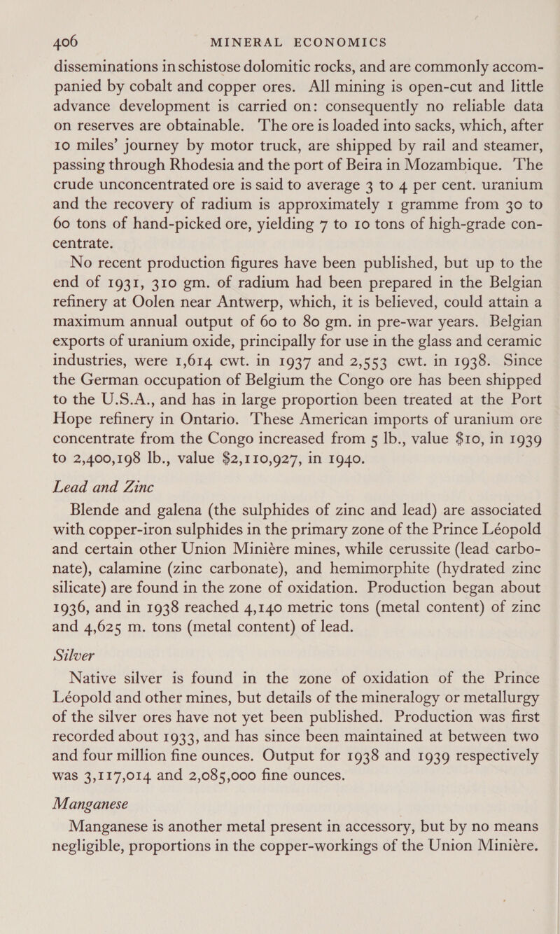 disseminations in schistose dolomitic rocks, and are commonly accom- panied by cobalt and copper ores. All mining is open-cut and little advance development is carried on: consequently no reliable data on reserves are obtainable. ‘The ore is loaded into sacks, which, after 10 miles’ journey by motor truck, are shipped by rail and steamer, passing through Rhodesia and the port of Beira in Mozambique. ‘The crude unconcentrated ore is said to average 3 to 4 per cent. uranium and the recovery of radium is approximately 1 gramme from 30 to 60 tons of hand-picked ore, yielding 7 to 10 tons of high-grade con- centrate. No recent production figures have been published, but up to the end of 1931, 310 gm. of radium had been prepared in the Belgian refinery at Oolen near Antwerp, which, it is believed, could attain a maximum annual output of 60 to 80 gm. in pre-war years. Belgian exports of uranium oxide, principally for use in the glass and ceramic industries, were 1,614 cwt. in 1937 and 2,553 cwt. in 1938. Since the German occupation of Belgium the Congo ore has been shipped to the U.S.A., and has in large proportion been treated at the Port Hope refinery in Ontario. ‘These American imports of uranium ore concentrate from the Congo increased from 5 lb., value $10, in 1939 to 2,400,198 lb., value $2,110,927, in 1940. Lead and Zinc Blende and galena (the sulphides of zinc and lead) are associated with copper-iron sulphides in the primary zone of the Prince Léopold and certain other Union Miniére mines, while cerussite (lead carbo- nate), calamine (zinc carbonate), and hemimorphite (hydrated zinc silicate) are found in the zone of oxidation. Production began about 1936, and in 1938 reached 4,140 metric tons (metal content) of zinc and 4,625 m. tons (metal content) of lead. Silver Native silver is found in the zone of oxidation of the Prince Léopold and other mines, but details of the mineralogy or metallurgy of the silver ores have not yet been published. Production was first recorded about 1933, and has since been maintained at between two and four million fine ounces. Output for 1938 and 1939 respectively was 3,117,014 and 2,085,000 fine ounces. Manganese Manganese is another metal present in accessory, but by no means negligible, proportions in the copper-workings of the Union Miniere.