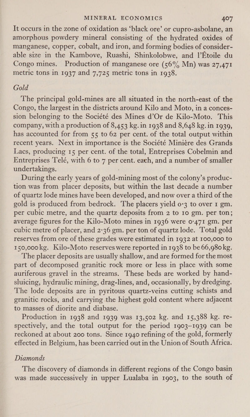 It occurs in the zone of oxidation as ‘black ore’ or cupro-asbolane, an amorphous powdery mineral consisting of the hydrated oxides of manganese, copper, cobalt, and iron, and forming bodies of consider- able size in the Kambove, Ruashi, Shinkolobwe, and l’Etoile du Congo mines. Production of manganese ore (56% Mn) was 27,471 metric tons in 1937 and 7,725 metric tons in 1938. Gold The principal gold-mines are all situated in the north-east of the Congo, the largest in the districts around Kilo and Moto, in a conces- sion belonging to the Société des Mines d’Or de Kilo-Moto. This company, with a production of 8,453 kg.in 1938 and 8,648 kg. in 1939, has accounted for from 55 to 62 per cent. of the total output within recent years. Next in importance is the Société Miniére des Grands Lacs, producing 15 per cent. of the total, Entreprises Cobelmin and Entreprises T'elé, with 6 to 7 per cent. each, and a number of smaller undertakings. During the early years of gold-mining most of the colony’s produc- tion was from placer deposits, but within the last decade a number of quartz lode mines have been developed, and now over a third of the gold is produced from bedrock. The placers yield 0-3 to over 1 gm. per cubic metre, and the quartz deposits from 2 to 10 gm. per ton; average figures for the Kilo-Moto mines in 1936 were 0-471 gm. per cubic metre of placer, and 2:36 gm. per ton of quartz lode. ‘Total gold reserves from ore of these grades were estimated in 1932 at 100,000 to 150,000kg. Kilo-Moto reserves were reported in 1938 to be 66,980kg. The placer deposits are usually shallow, and are formed for the most part of decomposed granitic rock more or less in place with some auriferous gravel in the streams. These beds are worked by hand- sluicing, hydraulic mining, drag-lines, and, occasionally, by dredging. The lode deposits are in pyritous quartz-veins cutting schists and granitic rocks, and carrying the highest gold content where adjacent to masses of diorite and diabase. Production in 1938 and 1939 was 13,502 kg. and 15,388 kg. re- spectively, and the total output for the period 1903-1939 can be reckoned at about 200 tons. Since 1940 refining of the gold, formerly effected in Belgium, has been carried out in the Union of South Africa. Diamonds The discovery of diamonds in different regions of the Congo basin was made successively in upper Lualaba in 1903, to the south of