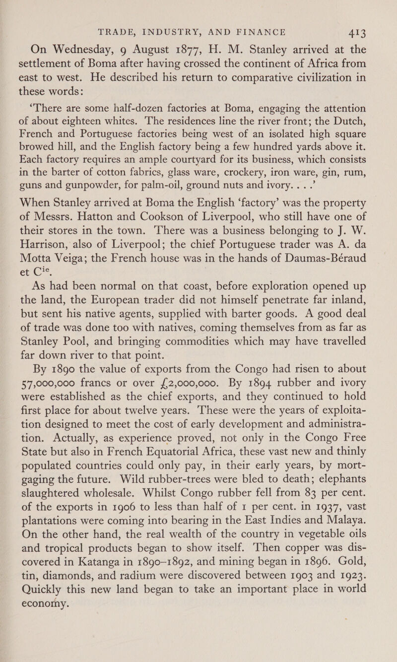 On Wednesday, 9 August 1877, H. M. Stanley arrived at the settlement of Boma after having crossed the continent of Africa from east to west. He described his return to comparative civilization in these words: “There are some half-dozen factories at Boma, engaging the attention of about eighteen whites. The residences line the river front; the Dutch, French and Portuguese factories being west of an isolated high square browed hill, and the English factory being a few hundred yards above it. Each factory requires an ample courtyard for its business, which consists in the barter of cotton fabrics, glass ware, crockery, iron ware, gin, rum, guns and gunpowder, for palm-oil, ground nuts and ivory... .’ When Stanley arrived at Boma the English ‘factory’ was the property of Messrs. Hatton and Cookson of Liverpool, who still have one of their stores in the town. There was a business belonging to J. W. Harrison, also of Liverpool; the chief Portuguese trader was A. da Motta Veiga; the French house was in the hands of Daumas-Béraud erC*, As had been normal on that coast, before exploration opened up the land, the European trader did not himself penetrate far inland, but sent his native agents, supplied with barter goods. A good deal of trade was done too with natives, coming themselves from as far as Stanley Pool, and bringing commodities which may have travelled far down river to that point. By 1890 the value of exports from the Congo had risen to about 57,000,000 francs or over {£2,000,000. By 1894 rubber and ivory were established as the chief exports, and they continued to hold first place for about twelve years. These were the years of exploita- tion designed to meet the cost of early development and administra- tion. Actually, as experience proved, not only in the Congo Free State but also in French Equatorial Africa, these vast new and thinly populated countries could only pay, in their early years, by mort- gaging the future. Wild rubber-trees were bled to death; elephants slaughtered wholesale. Whilst Congo rubber fell from 83 per cent. of the exports in 1906 to less than half of 1 per cent. in 1937, vast plantations were coming into bearing in the East Indies and Malaya. On the other hand, the real wealth of the country in vegetable oils and tropical products began to show itself. ‘Then copper was dis- covered in Katanga in 1890-1892, and mining began in 1896. Gold, tin, diamonds, and radium were discovered between 1903 and 1923. Quickly this new land began to take an important place in world economy.