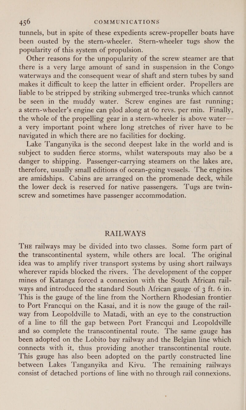 tunnels, but in spite of these expedients screw-propeller boats have been ousted by the stern-wheeler. Stern-wheeler tugs show the popularity of this system of propulsion. Other reasons for the unpopularity of the screw steamer are that there is a very large amount of sand in suspension in the Congo: waterways and the consequent wear of shaft and stern tubes by sand makes it difficult to keep the latter in efficient order. Propellers are liable to be stripped by striking submerged tree-trunks which cannot be seen in the muddy water. Screw engines are fast running; a stern-wheeler’s engine can plod along at 60 revs. per min. Finally, the whole of the propelling gear in a stern-wheeler is above water— a very important point where long stretches of river have to be navigated in which there are no facilities for docking. Lake ‘Tanganyika is the second deepest lake in the world and 1s subject to sudden fierce storms, whilst waterspouts may also be a danger to shipping. Passenger-carrying steamers on the lakes are, therefore, usually small editions of ocean-going vessels. ‘The engines are amidships. Cabins are arranged on the promenade deck, while the lower deck is reserved for native passengers. ‘Tugs are twin- screw and sometimes have passenger accommodation. RAILWAYS THE railways may be divided into two classes. Some form part of the transcontinental system, while others are local. The original idea was to amplify river transport systems by using short railways wherever rapids blocked the rivers. The development of the copper mines of Katanga forced a connexion with the South African rail-_ ways and introduced the standard South African gauge of 3 ft. 6 in. This is the gauge of the line from the Northern Rhodesian frontier to Port Francqui on the Kasai, and it is now the gauge of the rail- way from Leopoldville to Matadi, with an eye to the construction of a line to fill the gap between Port Francqui and Leopoldville and so complete the transcontinental route. The same gauge has been adopted on the Lobito bay railway and the Belgian line which connects with it, thus providing another transcontinental route. This gauge has also been adopted on the partly constructed line between Lakes Tanganyika and Kivu. The remaining railways consist of detached portions of line with no through rail connexions,