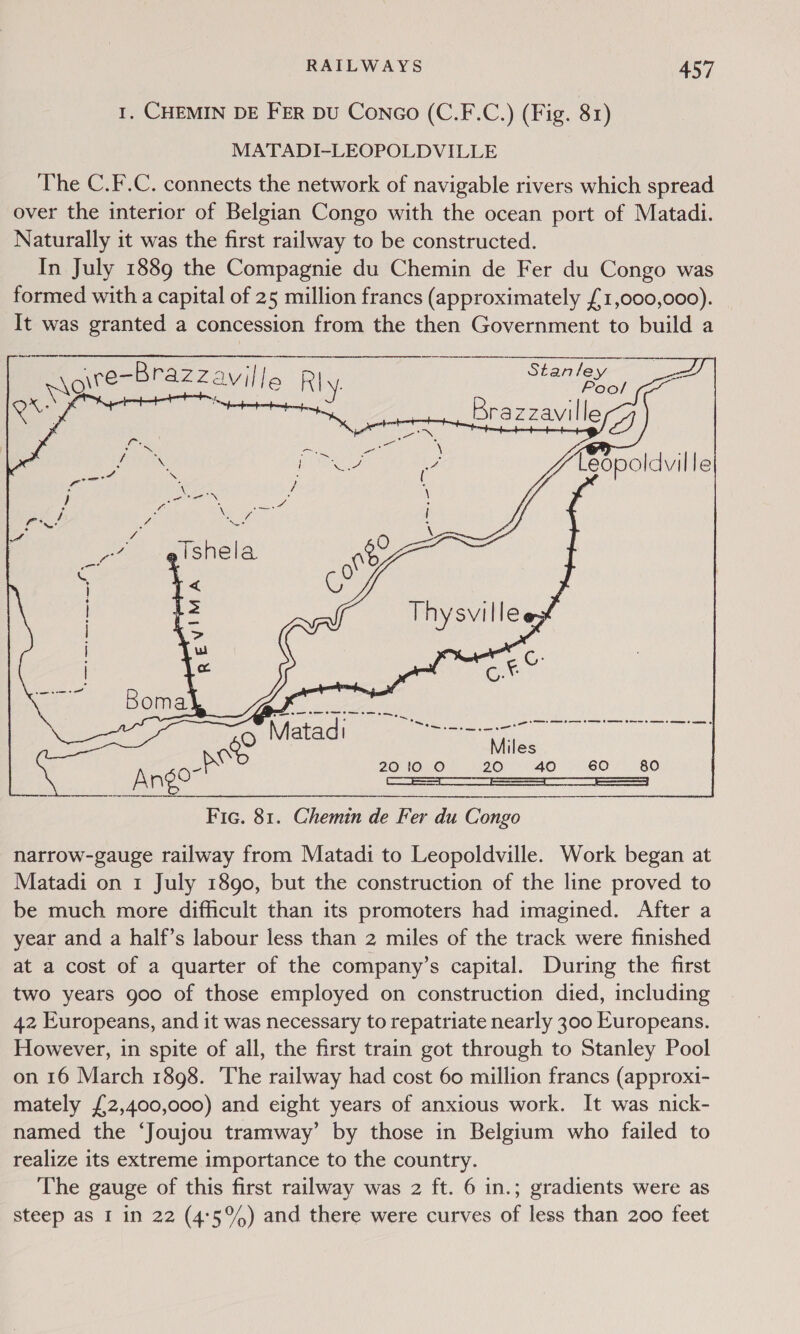      RAILWAYS 457 I. CHEMIN DE FER Du Conco (C.F.C.) (Fig. 81) MATADI-LEOPOLDVILLE The C.F.C. connects the network of navigable rivers which spread over the interior of Belgian Congo with the ocean port of Matadi. Naturally it was the first railway to be constructed. In July 1889 the Compagnie du Chemin de Fer du Congo was formed with a capital of 25 million francs (approximately £1,000,000). It was granted a concession from the then Government to build a eee a ne ee Pe en ee wgiteBrazzaville Rly. Boo! x. (oe) Brazzaville ZG ee ee a me Fic. 81. Chemin de Fer du Congo narrow-gauge railway from Matadi to Leopoldville. Work began at Matadi on 1 July 1890, but the construction of the line proved to be much more difficult than its promoters had imagined. After a year and a half’s labour less than 2 miles of the track were finished at a cost of a quarter of the company’s capital. During the first two years goo of those employed on construction died, including 42 Europeans, and it was necessary to repatriate nearly 300 Europeans. However, in spite of all, the first train got through to Stanley Pool on 16 March 1898. The railway had cost 60 million francs (approxti- mately £2,400,000) and eight years of anxious work. It was nick- named the ‘Joujou tramway’ by those in Belgium who failed to realize its extreme importance to the country. The gauge of this first railway was 2 ft. 6 in.; gradients were as steep as I in 22 (4:5%) and there were curves of less than 200 feet