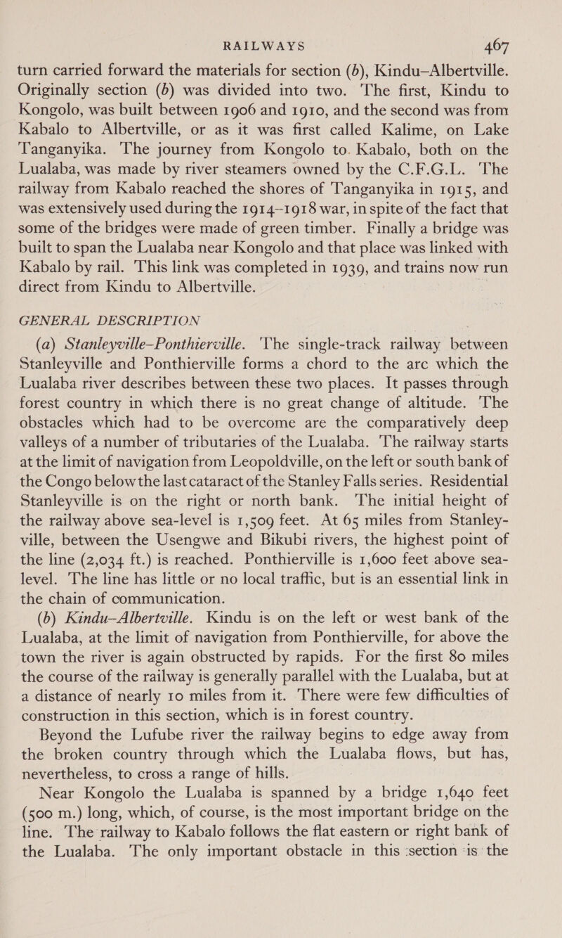 turn carried forward the materials for section (6), Kindu—Albertville. Originally section (6) was divided into two. The first, Kindu to Kongolo, was built between 1906 and 1910, and the second was from Kabalo to Albertville, or as it was first called Kalime, on Lake Tanganyika. ‘The journey from Kongolo to. Kabalo, both on the Lualaba, was made by river steamers owned by the C.F.G.L. The railway from Kabalo reached the shores of ‘Tanganyika in 1915, and was extensively used during the 1914-1918 war, in spite of the fact that some of the bridges were made of green timber. Finally a bridge was built to span the Lualaba near Kongolo and that place was linked with Kabalo by rail. This link was completed in 19395 and trains now run direct from Kindu to Albertville. GENERAL DESCRIPTION (a) Stanleyville—Ponthierville. ‘The single-track railway between Stanleyville and Ponthierville forms a chord to the arc which the Lualaba river describes between these two places. It passes through forest country in which there is no great change of altitude. The obstacles which had to be overcome are the comparatively deep valleys of a number of tributaries of the Lualaba. ‘The railway starts at the limit of navigation from Leopoldville, on the left or south bank of the Congo below the last cataract of the Stanley Falls series. Residential Stanleyville is on the right or north bank. The initial height of the railway above sea-level is 1,509 feet. At 65 miles from Stanley- ville, between the Usengwe and Bikubi rivers, the highest point of the line (2,034 ft.) is reached. Ponthierville is 1,600 feet above sea- level. The line has little or no local traffic, but is an essential link in the chain of communication. (b) Kindu—Albertville. Kindu is on the left or west bank of the Lualaba, at the limit of navigation from Ponthierville, for above the town the river is again obstructed by rapids. For the first 80 miles the course of the railway is generally parallel with the Lualaba, but at a distance of nearly 10 miles from it. There were few difficulties of construction in this section, which is in forest country. Beyond the Lufube river the railway begins to edge away from the broken country through which the Lualaba flows, but has, nevertheless, to cross a range of hills. | Near Kongolo the Lualaba is spanned by a bridge 1,640 feet (500 m.) long, which, of course, is the most important bridge on the line. The railway to Kabalo follows the flat eastern or right bank of the Lualaba. The only important obstacle in this ‘section 1s the