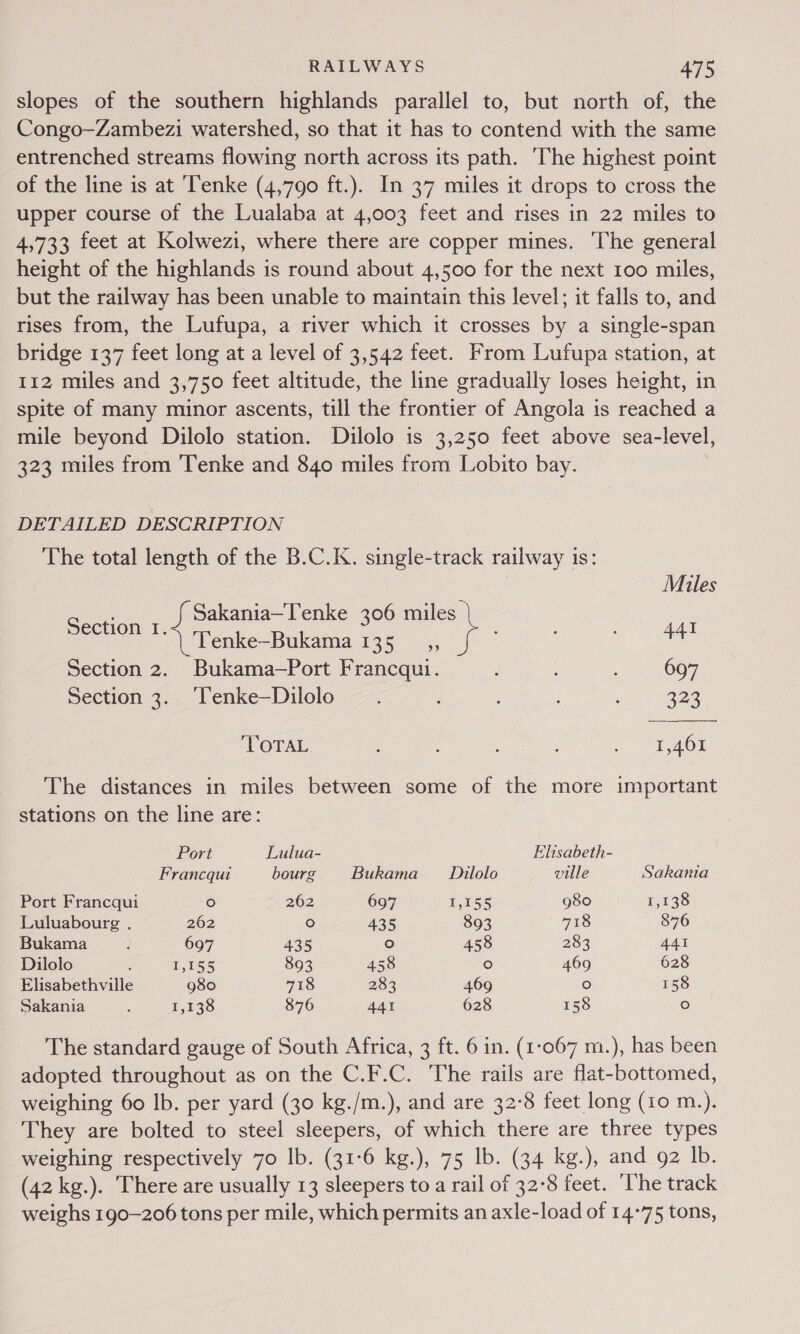 slopes of the southern highlands parallel to, but north of, the Congo—Zambezi watershed, so that it has to contend with the same entrenched streams flowing north across its path. The highest point of the line is at ‘Tenke (4,790 ft.). In 37 miles it drops to cross the upper course of the Lualaba at 4,003 feet and rises in 22 miles to 4,733 feet at Kolwezi, where there are copper mines. ‘The general height of the highlands is round about 4,500 for the next 100 miles, but the railway has been unable to maintain this level; it falls to, and rises from, the Lufupa, a river which it crosses by a single-span bridge 137 feet long at a level of 3,542 feet. From Lufupa station, at 112 miles and 3,750 feet altitude, the line gradually loses height, in spite of many minor ascents, till the frontier of Angola is reached a mile beyond Dilolo station. Dilolo is 3,250 feet above sea-level, 323 miles from ‘Tenke and 840 miles from Lobito bay. DETAILED DESCRIPTION The total length of the B.C.K. single-track railway is:  Mules = coe ee ae 306 oo} re | Tenke-Bukama 135 _,, Section 2. Bukama—Port Francqui. : 697 Section 3. Tenke—Dilolo . : 222 TOTAL ; . AOE The distances in miles between some of the more important stations on the line are: Port Lulua- Elisabeth- Francqui bourg Bukama Dilolo ville Sakania Port Francqui ° 262 697 pre % g8o 1,135 Luluabourg . 262 ° 435 893 718 876 Bukama p 697 435 ° 458 283 441 Dilolo : f,1S5 893 458 ° 469 628 Elisabethville g8o0 718 283 469 ° 158 Sakania ; 1,138 876 441 628 158 fo) The standard gauge of South Africa, 3 ft. 6 in. (1:067 m.), has been adopted throughout as on the C.F.C. The rails are flat-bottomed, weighing 60 Ib. per yard (30 kg./m.), and are 32°8 feet long (10 m.). They are bolted to steel sleepers, of which there are three types weighing respectively 70 lb. (31-6 kg.), 75 lb. (34 kg.), and 92 Ib. (42 kg.). There are usually 13 sleepers to a rail of 32°8 feet. ‘he track weighs 190-206 tons per mile, which permits an axle-load of 14°75 tons,