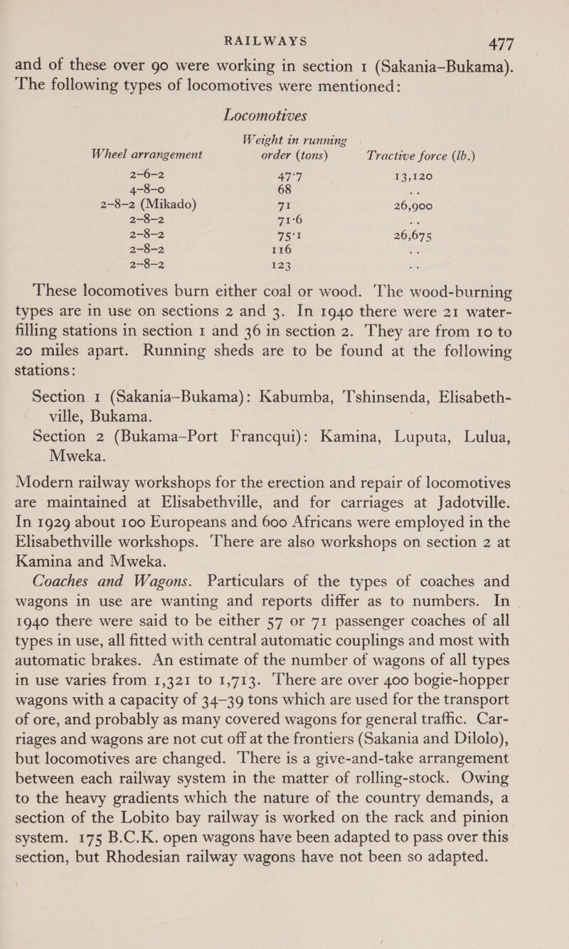 and of these over go were working in section 1 (Sakania~Bukama). The following types of locomotives were mentioned: Locomotives Weight in running Wheel arrangement order (tons) Tractive force (lb.) 2-6-2 Aq 13,120 4-8-0 68 ae 2-8-2 (Mikado) at 26,900 2-8-2 71°6 2-8-2 75°y 26,675 2-8-2 116 ae 2-8-2 123 These locomotives burn either coal or wood. The wood-burning types are in use on sections 2 and 3. In 1940 there were 21 water- filling stations in section 1 and 36 in section 2. They are from 10 to 20 miles apart. Running sheds are to be found at the following Stations: Section 1 (Sakania~Bukama): Kabumba, T'shinsenda, Elisabeth- ville, Bukama. | Section 2 (Bukama—Port Francqui): Kamina, Luputa, Lulua, Mweka. Modern railway workshops for the erection and repair of locomotives are maintained at Elisabethville, and for carriages at Jadotville. In 1929 about 100 Europeans and 600 Africans were employed in the Elisabethville workshops. ‘There are also workshops on section 2 at Kamina and Mweka. Coaches and Wagons. Particulars of the types of coaches and wagons in use are wanting and reports differ as to numbers. In - 1940 there were said to be either 57 or 71 passenger coaches of all types in use, all fitted with central automatic couplings and most with automatic brakes. An estimate of the number of wagons of all types in use varies from 1,321 to 1,713. ‘There are over 400 bogie-hopper wagons with a capacity of 34-39 tons which are used for the transport of ore, and probably as many covered wagons for general traffic. Car- riages and wagons are not cut off at the frontiers (Sakania and Diloio), but locomotives are changed. There is a give-and-take arrangement between each railway system in the matter of rolling-stock. Owing to the heavy gradients which the nature of the country demands, a section of the Lobito bay railway is worked on the rack and pinion system. 175 B.C.K. open wagons have been adapted to pass over this section, but Rhodesian railway wagons have not been so adapted.