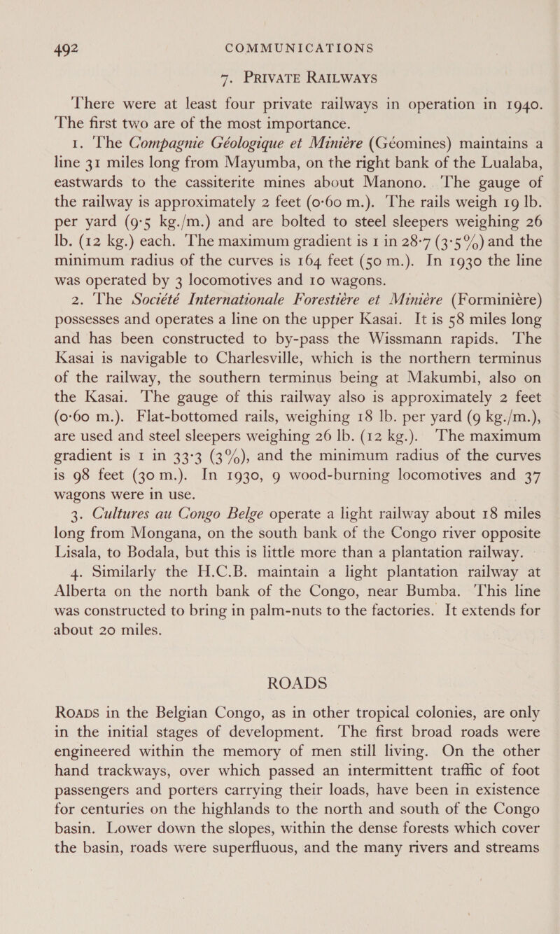 7. PRIVATE RAILWayYs There were at least four private railways in operation in 1940. The first two are of the most importance. 1. The Compagnie Géologique et Miniére (Géomines) maintains a line 31 miles long from Mayumba, on the right bank of the Lualaba, eastwards to the cassiterite mines about Manono.. The gauge of the railway is approximately 2 feet (0-60 m.). The rails weigh 1g lb. per yard (9°5 kg./m.) and are bolted to steel sleepers weighing 26 Ib. (12 kg.) each. ‘The maximum gradient is 1 in 28-7 (3°5°%) and the minimum radius of the curves is 164 feet (50 m.). In 1930 the line was operated by 3 locomotives and 10 wagons. 2. The Société Internationale Forestiére et Miniére (Forminiére) possesses and operates a line on the upper Kasai. It is 58 miles long and has been constructed to by-pass the Wissmann rapids. ‘The Kasai is navigable to Charlesville, which is the northern terminus of the railway, the southern terminus being at Makumbi, also on the Kasai. The gauge of this railway also is approximately 2 feet (0-60 m.). Flat-bottomed rails, weighing 18 lb. per yard (9 kg./m.), are used and steel sleepers weighing 26 lb. (12 kg.). The maximum gradient is I 1n 33°3 (3%), and the minimum radius of the curves is 98 feet (30 m.). In 1930, 9 wood-burning locomotives and 37 wagons were in use. | 3. Cultures au Congo Belge operate a light railway about 18 miles long from Mongana, on the south bank of the Congo river opposite Lisala, to Bodala, but this is little more than a plantation railway. — 4. Similarly the H.C.B. maintain a light plantation railway at Alberta on the north bank of the Congo, near Bumba. ‘This line was constructed to bring in palm-nuts to the factories. It extends for about 20 miles. ROADS Roaps in the Belgian Congo, as in other tropical colonies, are only in the initial stages of development. The first broad roads were engineered within the memory of men still living. On the other hand trackways, over which passed an intermittent traffic of foot passengers and porters carrying their loads, have been in existence for centuries on the highlands to the north and south of the Congo basin. Lower down the slopes, within the dense forests which cover the basin, roads were superfluous, and the many rivers and streams