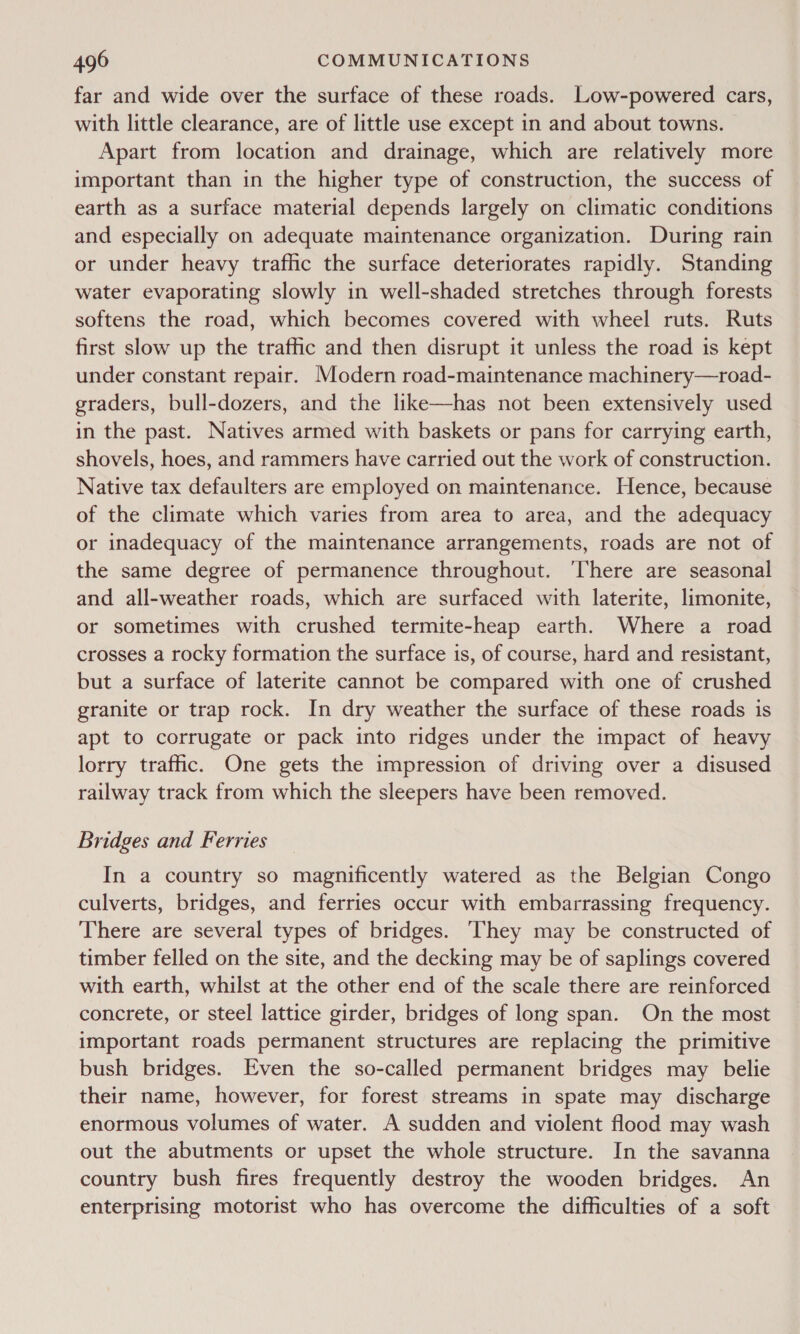 far and wide over the surface of these roads. Low-powered cars, with little clearance, are of little use except in and about towns. Apart from location and drainage, which are relatively more important than in the higher type of construction, the success of earth as a surface material depends largely on climatic conditions and especially on adequate maintenance organization. During rain or under heavy trafic the surface deteriorates rapidly. Standing water evaporating slowly in well-shaded stretches through forests softens the road, which becomes covered with wheel ruts. Ruts first slow up the traffic and then disrupt it unless the road is kept under constant repair. Modern road-maintenance machinery—road- graders, bull-dozers, and the like—has not been extensively used in the past. Natives armed with baskets or pans for carrying earth, shovels, hoes, and rammers have carried out the work of construction. Native tax defaulters are employed on maintenance. Hence, because of the climate which varies from area to area, and the adequacy or inadequacy of the maintenance arrangements, roads are not of the same degree of permanence throughout. There are seasonal and all-weather roads, which are surfaced with laterite, limonite, or sometimes with crushed termite-heap earth. Where a road crosses a rocky formation the surface is, of course, hard and resistant, but a surface of laterite cannot be compared with one of crushed granite or trap rock. In dry weather the surface of these roads is apt to corrugate or pack into ridges under the impact of heavy lorry traffic. One gets the impression of driving over a disused railway track from which the sleepers have been removed. Bridges and Ferries In a country so magnificently watered as the Belgian Congo culverts, bridges, and ferries occur with embarrassing frequency. There are several types of bridges. hey may be constructed of timber felled on the site, and the decking may be of saplings covered with earth, whilst at the other end of the scale there are reinforced concrete, or steel lattice girder, bridges of long span. On the most important roads permanent structures are replacing the primitive bush bridges. Even the so-called permanent bridges may belie their name, however, for forest streams in spate may discharge enormous volumes of water. A sudden and violent flood may wash out the abutments or upset the whole structure. In the savanna country bush fires frequently destroy the wooden bridges. An enterprising motorist who has overcome the difficulties of a soft