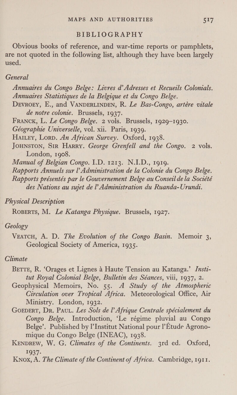 BIBLIOGRAPHY Obvious books of reference, and war-time reports or pamphlets, are not quoted in the following list, although they have been largely used. General Annuaires du Congo Belge: Livres d’ Adresses et Recueils Colonials. Annuaires Statistiques de la Belgique et du Congo Belge. Devroey, E., and VANDERLINDEN, R. Le Bas-Congo, artére vitale de notre belinds, Brussels, 1937. FRANCK, L. Le Congo Belge. 2 vols. Brussels, 1929-1930. eaare hie Universelle, vol. xii. Paris, 1939. Harvey, Lorp. An African Survey. Oxford, 1938. JOHNSTON, Sir Harry. George Grenfell and the Congo. 2 vols. London, 1908. Manual of Belgian Congo. 1.D. 1213. N.I.D., 1919. Rapports Annuels sur ? Administration de la Colonie du Congo Belge. Rapports présentés par le Gouvernement Belge au Conseil dela Société des Nations au sujet de l’ Administration du Ruanda-Urund.. Physical Description Roserts, M. Le Katanga Physique. Brussels, 1927. Geology VeatcH, A. D. The Evolution of the Congo Basin. Memoir 3, Geological Society of America, 1935. Climate BETTE, R. ‘Orages et Lignes 4 Haute Tension au Katanga.’ Instz- tut Royal Colonial Belge, Bulletin des Séances, viii, 1937, 2. Geophysical Memoirs, No. 55. A Study of the Atmospheric Circulation over Tropical Africa. Meteorological Office, Air Ministry. London, 1932. GoeberT, Dr. Paut. Les Sols de l’ Afrique Centrale spécialement du Congo Belge. Introduction, ‘Le régime pluvial au Congo Belge’. Published by I’Institut National pour I’ Etude Agrono- mique du Congo Belge (INEAC), 1938. KENDREW, W. G. Climates of the Continents. 3rd ed. Oxford, EOS 7 Knox, A. The Climate of the Continent of Africa. Cambridge, 1911.