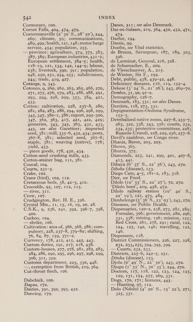 Cormorant, 100. Cornet Falls, 404, 474, 479- Costermansville (2° 30’S., 28° 50’), 244, 269; climate, 59; communications, 489, 499; health, 121,148; motor barge service, 4543 population, Zee. — province: agriculture, 374, 375, 383, 387, 389; European industries, 431-2; European settlement, 384-5; health, 118-19, 121, 134, 142, 144-9; labour, 238; livestock, 390, 391; population, 248, 250, 251, 254, 255; subdivisions, 244; trade, 419, 427. Cotanga, 9, 345. Cotonco, 9, 260, 262, 263, 265, 266, 270, 271, 275, 276, 279, 283, 286, 288, 291, 293, 294, 298, 209, 353, 384, 421, 433. Cotton: cultivation, 228, 237-8, 280, 281, 282, 283, 286, 294, 296, 298, 299, 345,347, 380-1, 386; export, 299-300, 347, 362, 363, 417, 421, 422, 429; ginneries, 343, 345, 363, 431, 433, 445, see also Gazetteer; imported seed, 381; mill, 335-6, 432, 434; pests, 367-8, 381 : selected seed, 367-8; staple, 381; weaving (native), 178; yield, 433. — piece goods, 178, 430, 434. Cotton-seed crushing mills, 433. Cotton-stainer bug, 111, 381. Coucal, 104. Courts, 231-5. Crake, 102. Crane (bird), 102, 112. Cretaceous beds, 38, 42-3, 410.. Crocodile, 95, 107, I12, I15. — river, 311. Crow, 107. Crudgington, Rev. H. E., 326. Crystal Mts., 11, 15, 16, 19, 20, 28. C.S.K., 9, 2360, 241, 392, 306-7, 398, 400. Cuckoo, 104. — shrike, 106. Cultivation: area of, 366, 368, 386; com- pulsory, 228, 237-8, 379-80; shifting, 76, 84, 87, 159, 371-2. Currency, 178, 412, 415, 442, 443. Custom duties, 191, 217, 218, 438. Custom-houses, 277, 278, 281, 282, 283, 284, 286, 290, 295, 296, 297, 298, 299, 306, 311, 359. Customs department, 225, 330, 448. —, exemption from British, 219, 364. Cut-throat finch, 106. Dabchick, 100. Dagaa, £72, Dairies, 391, 392, 393, 432. Dancing, 179. Danes, 211; see also Denmark. Dar-es-Salaam, 219, 364, 450, 452, 471, 474- Darfur, 194. Dassie, 99. Deaths, see Vital statistics. de Brazza, Savorgnan, 187, 189, 303, 326. de Larminat, General, 216, 328. de Schumacher, E., 209. de Vleeschauwer, A., 215. de Winton, Sir F., 192. Debt, public, 438, 439-42, 448. Deficiency diseases, 116, I19, 152-4. Dekese (3° 24’ S., 21° 26’), 243, 269-70. Dembos, 31, 90, 91-2. Demography, 126-7. Denmark, 183, 331; see also Danes. Dentists, 118, 273, 331. Depigmentation-Oedema Syndrome, 152-3. Detribalized native zones, 227-8, 255-7, 263, 322, 338, 343, 356; courts, 232, 234, 235; protective committees, 228; Ruanda- Urundi, 228, 229, 256, 257-8. Devil’s cauldron, see Congo river. Dhanis, Baron, 203, 205. Dhows, 365. Dhutra, 375: Diamonds, 223, 241 413, 441. Dibaya (6°37 S.,:22° 569, 2433270. Diboba (disease), 153. Diego Cam, 4-5, 181-2, 183, 318. Diet, see Food. Dilolo (40° 33° S:, 22° 27 ), 7o, 270: ‘Dilolo boot’, 219, 458, 472. Dilolo railway station (10° 40’ S., 22° 10. )dats 475; 494: Dimbelenge (5° 36’ S., 23° 03’), 243, 270. Diseases, see Public Health. Dispensaries, 120-2, 238, 273, 281, 289; Fomulac, 306; government, 280, 296, 331, 338; mining, 126; mission, 125; Red Cross, 261, 278, 291; rural, 122, 124, 125, 142, 146; travelling, 122, 146. Dispensers, 118. District Commissioners, 226, 227, 228, 232,233,235, 394, 3955 399: — Courts, 232, 233. Districts, 225-6, 242-5, 251. Ditoka (disease), 153. Djolu (0° 49’ N., 22° 30’), 243, 270. Djugu (1° 55’ N., 30° 35’), 244, 270. Doctors; 117,/118, 122,.-123; 224) 325 129, 131, 154, 257, 269, 331. Dogs, 170, 171; licences, 445. — Hunting, 97, 112. Dolo (Ndolo) (4° 20’ S., 15° 22’), 271, 325, 331. » 299, 401, 407-8,