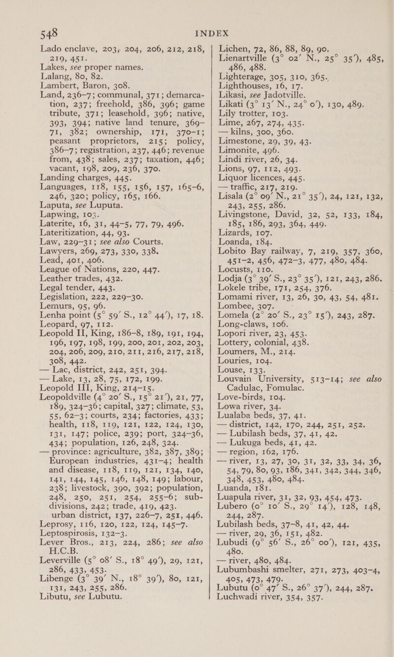 Lado enclave, 203; 204, 206, 212, 218, 219, 451. Lakes, see proper names. Lalang, 80, 82. Lambert, Baron, 308. Land, 236-7; communal, 3’71 ; demarca- tion, 237; freehold, 386, 396; game tribute, 371; leasehold, 396; native, 393, 394; native land tenure, 369- 71, 382; ownership, 17%, 370-1; peasant proprietors, 215; policy, 386-7; registration, 237, 446; revenue from, 438; sales, 237; taxation, 446; vacant, 198, 209, 236, 370. Landing charges, 445. Languages, 118, 155, 156, 157, 165-6, 246, 320; policy, 165, 166. Laputa, see Luputa. Lapwing, 102. Laterite, 16, 31, 44-5, 77, 79, 496. Lateritization, 44, 93. Law, 229-31; see also Courts. Lawyers, 269, 273, 330, 338. Lead, 401, 406. League of Nations, 220, 447. Leather trades, 432. Legal tender, 443. Legislation, 222, 229-30. Lemurs, 95, 96. Lenha point (5° 59’ S., Leopard, 97, I12. Leopold II, King, 186-8, 189, 191, 194, 196, 197, 198, 199, 200, 201, 202, 203, 204, 206, 209, 210, 211, 216, 217, 218, 308, 442. — Lac, district, 242, 251, 394. -— Lake; 13, 28, 75,472, 199. Leopold III, King, 214-15. Leopoldville (4° 20’ S., 15° 21’), 21, 77, 189, 324-36; capital, 327; climate, 53, 55, 62-3; courts, 234; factories, 433; health, £18;)1 10) 121) .122, 124,330, 131, 147; police, 239; port, 324-36, 434; population, 126, 248, 324. — province: agriculture, 282; 487,380; European industries, 431-4; health and disease, 118, II19, I2I, 134, 140, 141, 144, 145, 146, 148, 149; labour, 238; livestock, 390, 392; population, 248, 250, 251, 254, 255-6; sub- divisions, 242; trade, 419, 423. urban district, 137, 226-7, 251, 446. Leprosy, 116, 120, 122, 124, 145-7. Leptospirosis, 132-3. Lever Bros., 213, 224, 286; Eee. Leverville (5° 08’ S., 18° 49’), 29, 121, 286, 433, 453- Libenge' (3° 30° N.,..18° 399,80, 121, 131, 243, 255, 286. Libutu, see Lubutu. 1244 )y 175.48: see also Lichen, 72, 86, 88, 89, go. Lienartville (3° 02’ N., 25° 35%), 485, 486, 488. Lighterage, 305, 310, 365. Lighthouses, 16, 17. Likasi, see Jadotville. Likati (3°13° N., 24° 0’), 130, 489. Lily trotter, 103. Lime, 267, 274, 435. — kilns, 300, 360. Limestone, 29, 39, 43. Limonite, 496. Lindi river, 26, 34. Lions, 97, I12, 493. Liquor licences, 445. — traffic, 217, 219. Lisala:(2%‘o00 N;,.21°. 35 )}-24, 12%, 132, 243, 255, 286. Livingstone, David, 32, 52, 133, 184, 185, 186, 293, 364, 449. Lizards, 107. Loanda, 184. Lobito Bay railway, 7, 219, 357; he 451-2, 456, 472-3, 477, 480, 484. Locusts, I10. Lodja (3° 39’ S., 23° 35’), 121, 243, 286. Lokele tribe, 171, 254, 376. Lomami river, 13, 26, 30, 43, 54, 481. Lombee, 307. Lomela (2° 20’ S., 23° Long-claws, 106. Lopori river, 23, 453. Lottery, colonial, 438. Loumers, M., 214. Louries, 104. Louse, 133. Louvain University, 513-14; see also Cadulac, Fomulac. Love-birds, 104. Lowa river, 34. Lualaba beds, 37, 41. — district, 142, 170, 244, 251, 252. — Lubilash beds, 37, 41, 42. — Lukuga beds, 41, 42. — region, 162, 176. —— fiver, 13, 27, 30, 31, 32, 33, 34; 36, 54, 79, 80, 93, 186, 341, 342, 344, 346, 348, 453, 480, 484. 15’), 243, 287. Luanda, 181. Luapula river, 31, 32, 93, 454, 473. Laibero (o° 10° S., 20° 14°), £28,5n48; 244, 287. Lubilash beds, 37-8, 41, 42, 44. — river, 29, 36, 151, 482. Lubudi (9° 56 'S., 26° 00°); 431,435; 480. — river, 480, 484. Lubumbashi smelter, 271, 273, 403-4, 495, 473, 479- Lubutu:(0°.47° S., 26° 39°),'244, 287% Luchwadi river, 354, 357.