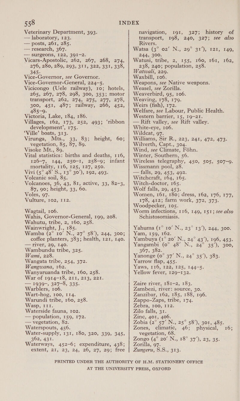 Veterinary Department, 393. navigation, 191, 3273 ‘history of — laboratory, 123. transport, 198, 240, 327; see also — posts, 261, 285. Rivers. — research, 367. — surgeons, 122, 391-2. Vicars-Apostolic, 262, 267, 268, 274, 276, 280, 289, 293, 311, 322, 331, 338, 345- Vice-Governor, see Governor. Vice-Governor-General, 224-5. Vicicongo (Uele railway), 10; hotels, 265,' 267, 278, 295, 3060, 353; motor transport; 262; (274) 275,277; 278, 300, 451, 487; railway, 266, 452, 485-9. Victoria, Lake, 184, 186. Villages, 162, 173, 252, 493; ‘ribbon development’, 175. ‘Ville’ boats, 313. Virunga, Mts., 33, 83; vegetation, 85, 87, 89. Visoke Mt., 89. Vital statistics: births and deaths, 116, 126-7, 144, 250-1, 258-9; infant mortality, 116, 125, 127, 250. Vivi (5° 48’ S., 13° 30°), 192, 493. Volcanic soil, 85. Volcanoes, 36, 43, 81, active, 33, 82-3, 87, 90; height, 33, 60. Voles, 97. Vulture, 102, 112. height, 60; Wagtail, 106. Wahis, Governor-General, 199, 208. Wahutu, tribe, 2, 160, 258. Wainwright, J., 185. Wamba (2° 10’ N:, 27° 58°), 244, 300; coffee planters, 383; health, 121, 140. — river, 29, 140. Wambundu tribe, 325. Wami., 228. Wangata tribe, 254, 372. Wangwana, 162. Wanyaruanda tribe, 160, 258. War of 1914-18, 211, 213, 221. = 1939, 327-9, 335s Warblers, 106. Wart-hog, 100, 114. Warundi tribe, 160, 258. Wasp, III. Waterside fauna, 102. — population, 159, 172. — vegetation, 82. Waterspouts, 456. Water-supply, 131, 180, 320, 339, 345, 362, 431. Waterways, 452-6; expenditure, 438; extent, 27),)-23, 24, 26, %25.. Bortinree Watsa’(4°027 IN.} 29° 99), 125; 140), 244, 300. Watusi, tribe, 2, 155, 160, 161, 2162, 238, 240; population, 258. Watwalt, 229. Waxbill, 106. Weapons, see Native weapons. Weasel, see Zorilla. Weaverbird, 95, 106. Weaving, 178, 179. Weirs (fish), 172. Welfare, see Labour, Public Health. Western barrier, 15, 19-21. — Rift valley, see Rift valley. White-eye, 106. Wildcat, 97. Williams, Sir R., 223, 241, 472, 473. Wilverth, Capt., 304. Wind, see Climate, Féhn. Winter, Southern, 56. Wireless telegraphy, 450, 505, 507-9. Wissmann pool, 28. — falls, 29, 453, 492. Witchcraft, 164, 165. Witch-doctor, 165. Wolf falls, 29, 453. Women, 161, 180; dress, 162, 176, 177, 178, 412; farm work, 372, 373. Woodpecker, 105. Worm infections, 116, 149, 151; see also Schistosomiasis. Yahuma (x sto (N., 23° 139) 22405360: Yam, 159, 162. Yambuya (1° 20’ N., 24° 43’), 196, 453. Yangambi (o&gt; 48° N., -24° °357);' 360, 367, 382. Yanonge (0° 37’ N., 24° 35’), 383. Yarrow flap, 455. Yaws, 116, 122, 125, 144-5. Yellow fever, 129-132. Zaire river, 181-2, 183. Zambezi, river: source, 30. Zanzibar, 162, 185, 188, 196. Zappo-Zaps, tribe, 174. Zebra, 100, 112. Zilo falls, 31. Zinc, 401, 406. Zobia (2° 57’ N., 25° 58’), 301, 485. Zones, climatic, 46; physical, 16; vegetation, 68. Zongo (4° 20’ N., 18° 37’), 23, 35. Zorilla, 97. Zungeru, S.S., 313.